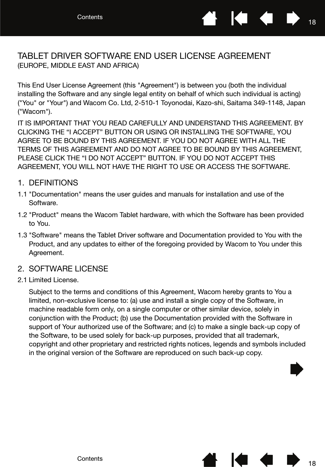 ContentsContents 1818TABLET DRIVER SOFTWARE END USER LICENSE AGREEMENT(EUROPE, MIDDLE EAST AND AFRICA)This End User License Agreement (this &quot;Agreement&quot;) is between you (both the individual installing the Software and any single legal entity on behalf of which such individual is acting) (&quot;You&quot; or &quot;Your&quot;) and Wacom Co. Ltd, 2-510-1 Toyonodai, Kazo-shi, Saitama 349-1148, Japan (&quot;Wacom&quot;). IT IS IMPORTANT THAT YOU READ CAREFULLY AND UNDERSTAND THIS AGREEMENT. BY CLICKING THE “I ACCEPT” BUTTON OR USING OR INSTALLING THE SOFTWARE, YOU AGREE TO BE BOUND BY THIS AGREEMENT. IF YOU DO NOT AGREE WITH ALL THE TERMS OF THIS AGREEMENT AND DO NOT AGREE TO BE BOUND BY THIS AGREEMENT, PLEASE CLICK THE “I DO NOT ACCEPT” BUTTON. IF YOU DO NOT ACCEPT THIS AGREEMENT, YOU WILL NOT HAVE THE RIGHT TO USE OR ACCESS THE SOFTWARE.1. DEFINITIONS1.1 &quot;Documentation&quot; means the user guides and manuals for installation and use of the Software. 1.2 &quot;Product&quot; means the Wacom Tablet hardware, with which the Software has been provided to You. 1.3 &quot;Software&quot; means the Tablet Driver software and Documentation provided to You with the Product, and any updates to either of the foregoing provided by Wacom to You under this Agreement.2. SOFTWARE LICENSE2.1 Limited License.Subject to the terms and conditions of this Agreement, Wacom hereby grants to You a limited, non-exclusive license to: (a) use and install a single copy of the Software, in machine readable form only, on a single computer or other similar device, solely in conjunction with the Product; (b) use the Documentation provided with the Software in support of Your authorized use of the Software; and (c) to make a single back-up copy of the Software, to be used solely for back-up purposes, provided that all trademark, copyright and other proprietary and restricted rights notices, legends and symbols included in the original version of the Software are reproduced on such back-up copy.