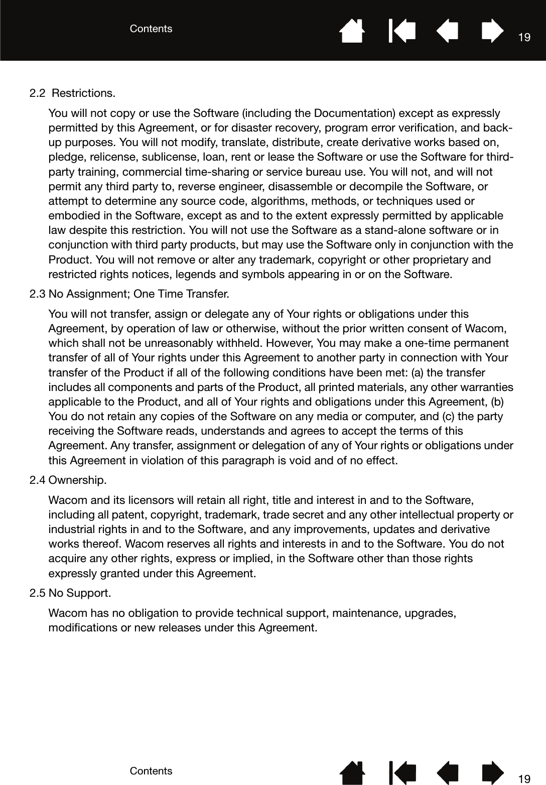 ContentsContents 19192.2  Restrictions.You will not copy or use the Software (including the Documentation) except as expressly permitted by this Agreement, or for disaster recovery, program error verification, and back-up purposes. You will not modify, translate, distribute, create derivative works based on, pledge, relicense, sublicense, loan, rent or lease the Software or use the Software for third-party training, commercial time-sharing or service bureau use. You will not, and will not permit any third party to, reverse engineer, disassemble or decompile the Software, or attempt to determine any source code, algorithms, methods, or techniques used or embodied in the Software, except as and to the extent expressly permitted by applicable law despite this restriction. You will not use the Software as a stand-alone software or in conjunction with third party products, but may use the Software only in conjunction with the Product. You will not remove or alter any trademark, copyright or other proprietary and restricted rights notices, legends and symbols appearing in or on the Software.2.3 No Assignment; One Time Transfer.You will not transfer, assign or delegate any of Your rights or obligations under this Agreement, by operation of law or otherwise, without the prior written consent of Wacom, which shall not be unreasonably withheld. However, You may make a one-time permanent transfer of all of Your rights under this Agreement to another party in connection with Your transfer of the Product if all of the following conditions have been met: (a) the transfer includes all components and parts of the Product, all printed materials, any other warranties applicable to the Product, and all of Your rights and obligations under this Agreement, (b) You do not retain any copies of the Software on any media or computer, and (c) the party receiving the Software reads, understands and agrees to accept the terms of this Agreement. Any transfer, assignment or delegation of any of Your rights or obligations under this Agreement in violation of this paragraph is void and of no effect.2.4 Ownership.Wacom and its licensors will retain all right, title and interest in and to the Software, including all patent, copyright, trademark, trade secret and any other intellectual property or industrial rights in and to the Software, and any improvements, updates and derivative works thereof. Wacom reserves all rights and interests in and to the Software. You do not acquire any other rights, express or implied, in the Software other than those rights expressly granted under this Agreement.2.5 No Support.Wacom has no obligation to provide technical support, maintenance, upgrades, modifications or new releases under this Agreement.