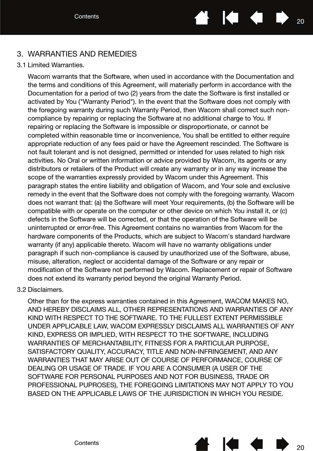 ContentsContents 20203. WARRANTIES AND REMEDIES3.1 Limited Warranties.Wacom warrants that the Software, when used in accordance with the Documentation and the terms and conditions of this Agreement, will materially perform in accordance with the Documentation for a period of two (2) years from the date the Software is first installed or activated by You (&quot;Warranty Period&quot;). In the event that the Software does not comply with the foregoing warranty during such Warranty Period, then Wacom shall correct such non-compliance by repairing or replacing the Software at no additional charge to You. If repairing or replacing the Software is impossible or disproportionate, or cannot be completed within reasonable time or inconvenience, You shall be entitled to either require appropriate reduction of any fees paid or have the Agreement rescinded. The Software is not fault tolerant and is not designed, permitted or intended for uses related to high risk activities. No Oral or written information or advice provided by Wacom, its agents or any distributors or retailers of the Product will create any warranty or in any way increase the scope of the warranties expressly provided by Wacom under this Agreement. This paragraph states the entire liability and obligation of Wacom, and Your sole and exclusive remedy in the event that the Software does not comply with the foregoing warranty. Wacom does not warrant that: (a) the Software will meet Your requirements, (b) the Software will be compatible with or operate on the computer or other device on which You install it, or (c) defects in the Software will be corrected, or that the operation of the Software will be uninterrupted or error-free. This Agreement contains no warranties from Wacom for the hardware components of the Products, which are subject to Wacom&apos;s standard hardware warranty (if any) applicable thereto. Wacom will have no warranty obligations under paragraph if such non-compliance is caused by unauthorized use of the Software, abuse, misuse, alteration, neglect or accidental damage of the Software or any repair or modification of the Software not performed by Wacom. Replacement or repair of Software does not extend its warranty period beyond the original Warranty Period.3.2 Disclaimers.Other than for the express warranties contained in this Agreement, WACOM MAKES NO, AND HEREBY DISCLAIMS ALL, OTHER REPRESENTATIONS AND WARRANTIES OF ANY KIND WITH RESPECT TO THE SOFTWARE. TO THE FULLEST EXTENT PERMISSIBLE UNDER APPLICABLE LAW, WACOM EXPRESSLY DISCLAIMS ALL WARRANTIES OF ANY KIND, EXPRESS OR IMPLIED, WITH RESPECT TO THE SOFTWARE, INCLUDING WARRANTIES OF MERCHANTABILITY, FITNESS FOR A PARTICULAR PURPOSE, SATISFACTORY QUALITY, ACCURACY, TITLE AND NON-INFRINGEMENT, AND ANY WARRANTIES THAT MAY ARISE OUT OF COURSE OF PERFORMANCE, COURSE OF DEALING OR USAGE OF TRADE. IF YOU ARE A CONSUMER (A USER OF THE SOFTWARE FOR PERSONAL PURPOSES AND NOT FOR BUSINESS, TRADE OR PROFESSIONAL PUPROSES), THE FOREGOING LIMITATIONS MAY NOT APPLY TO YOU BASED ON THE APPLICABLE LAWS OF THE JURISDICTION IN WHICH YOU RESIDE.