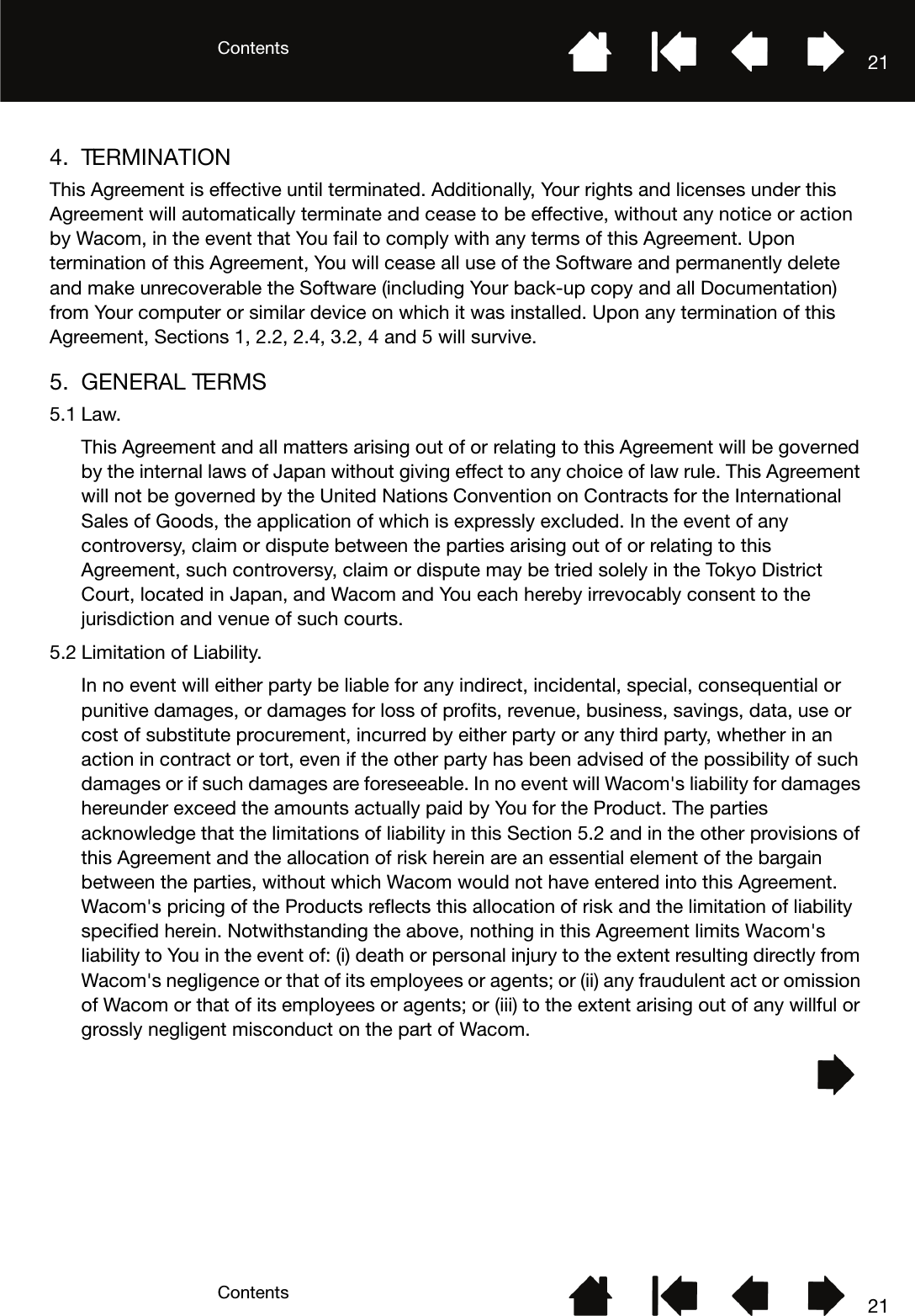 ContentsContents 21214. TERMINATIONThis Agreement is effective until terminated. Additionally, Your rights and licenses under this Agreement will automatically terminate and cease to be effective, without any notice or action by Wacom, in the event that You fail to comply with any terms of this Agreement. Upon termination of this Agreement, You will cease all use of the Software and permanently delete and make unrecoverable the Software (including Your back-up copy and all Documentation) from Your computer or similar device on which it was installed. Upon any termination of this Agreement, Sections 1, 2.2, 2.4, 3.2, 4 and 5 will survive.5. GENERAL TERMS5.1 Law.This Agreement and all matters arising out of or relating to this Agreement will be governed by the internal laws of Japan without giving effect to any choice of law rule. This Agreement will not be governed by the United Nations Convention on Contracts for the International Sales of Goods, the application of which is expressly excluded. In the event of any controversy, claim or dispute between the parties arising out of or relating to this Agreement, such controversy, claim or dispute may be tried solely in the Tokyo District Court, located in Japan, and Wacom and You each hereby irrevocably consent to the jurisdiction and venue of such courts.5.2 Limitation of Liability.In no event will either party be liable for any indirect, incidental, special, consequential or punitive damages, or damages for loss of profits, revenue, business, savings, data, use or cost of substitute procurement, incurred by either party or any third party, whether in an action in contract or tort, even if the other party has been advised of the possibility of such damages or if such damages are foreseeable. In no event will Wacom&apos;s liability for damages hereunder exceed the amounts actually paid by You for the Product. The parties acknowledge that the limitations of liability in this Section 5.2 and in the other provisions of this Agreement and the allocation of risk herein are an essential element of the bargain between the parties, without which Wacom would not have entered into this Agreement. Wacom&apos;s pricing of the Products reflects this allocation of risk and the limitation of liability specified herein. Notwithstanding the above, nothing in this Agreement limits Wacom&apos;s liability to You in the event of: (i) death or personal injury to the extent resulting directly from Wacom&apos;s negligence or that of its employees or agents; or (ii) any fraudulent act or omission of Wacom or that of its employees or agents; or (iii) to the extent arising out of any willful or grossly negligent misconduct on the part of Wacom.