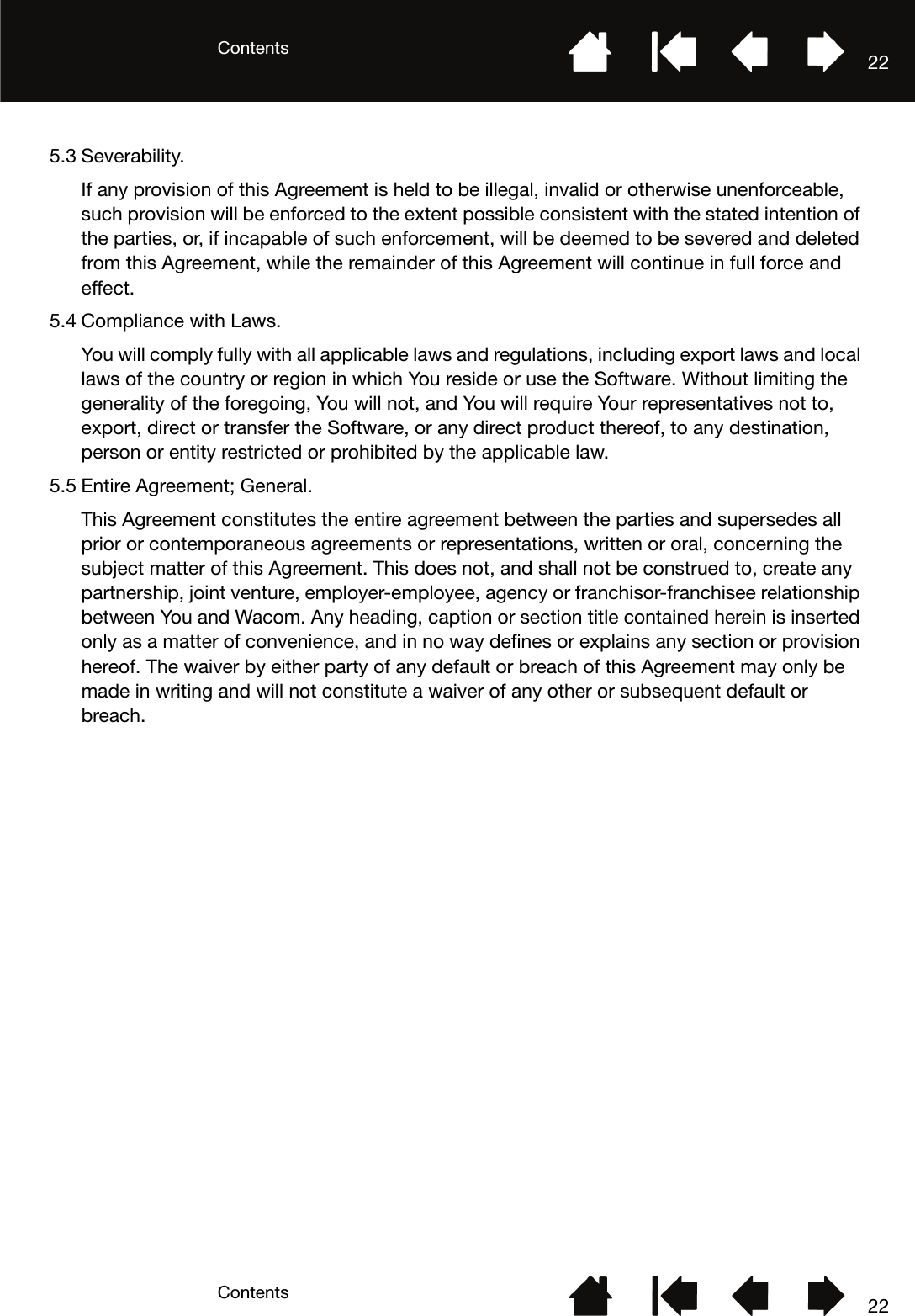 ContentsContents 22225.3 Severability.If any provision of this Agreement is held to be illegal, invalid or otherwise unenforceable, such provision will be enforced to the extent possible consistent with the stated intention of the parties, or, if incapable of such enforcement, will be deemed to be severed and deleted from this Agreement, while the remainder of this Agreement will continue in full force and effect.5.4 Compliance with Laws.You will comply fully with all applicable laws and regulations, including export laws and local laws of the country or region in which You reside or use the Software. Without limiting the generality of the foregoing, You will not, and You will require Your representatives not to, export, direct or transfer the Software, or any direct product thereof, to any destination, person or entity restricted or prohibited by the applicable law. 5.5 Entire Agreement; General.This Agreement constitutes the entire agreement between the parties and supersedes all prior or contemporaneous agreements or representations, written or oral, concerning the subject matter of this Agreement. This does not, and shall not be construed to, create any partnership, joint venture, employer-employee, agency or franchisor-franchisee relationship between You and Wacom. Any heading, caption or section title contained herein is inserted only as a matter of convenience, and in no way defines or explains any section or provision hereof. The waiver by either party of any default or breach of this Agreement may only be made in writing and will not constitute a waiver of any other or subsequent default or breach.