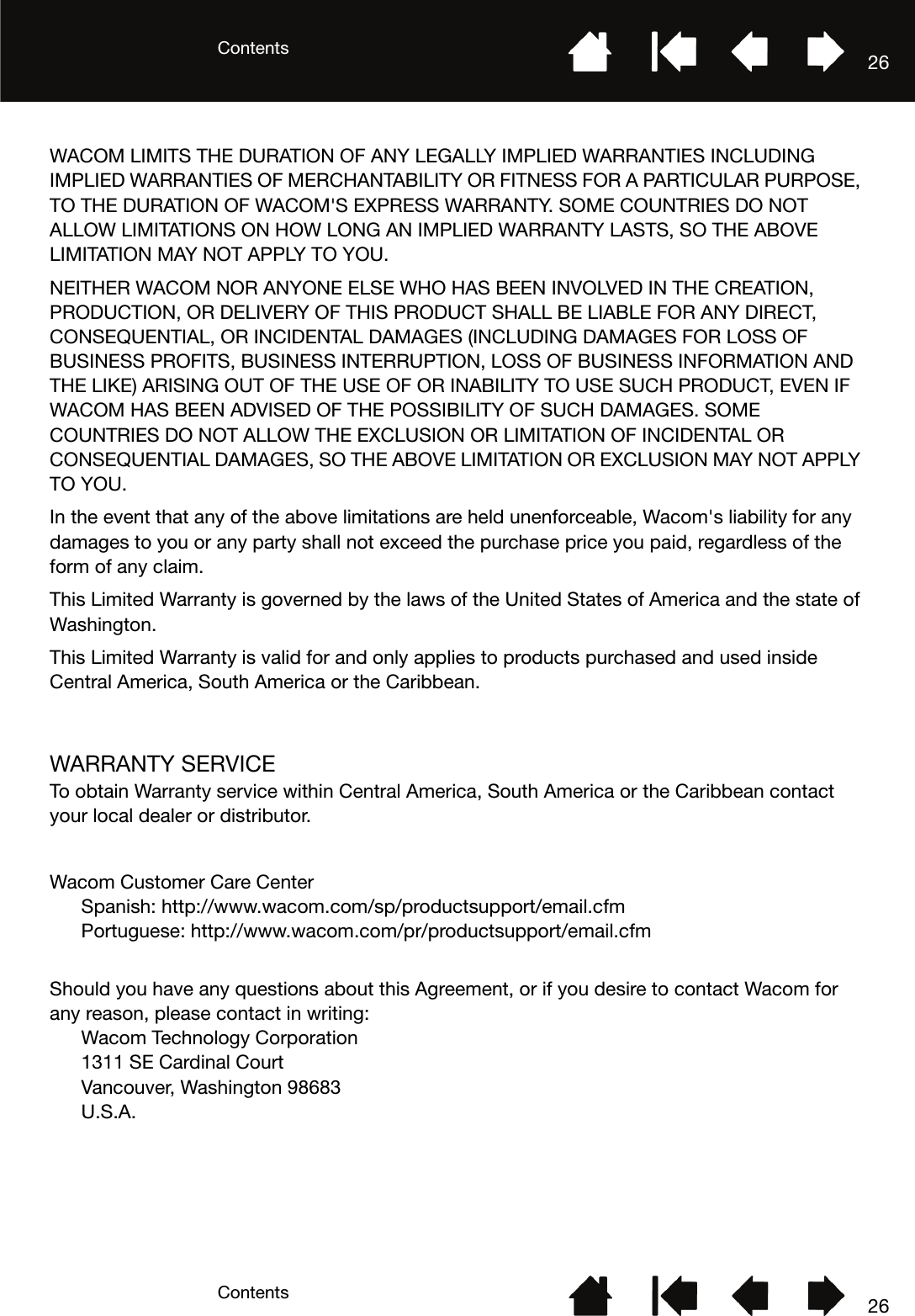 ContentsContents 2626WACOM LIMITS THE DURATION OF ANY LEGALLY IMPLIED WARRANTIES INCLUDING IMPLIED WARRANTIES OF MERCHANTABILITY OR FITNESS FOR A PARTICULAR PURPOSE, TO THE DURATION OF WACOM&apos;S EXPRESS WARRANTY. SOME COUNTRIES DO NOT ALLOW LIMITATIONS ON HOW LONG AN IMPLIED WARRANTY LASTS, SO THE ABOVE LIMITATION MAY NOT APPLY TO YOU. NEITHER WACOM NOR ANYONE ELSE WHO HAS BEEN INVOLVED IN THE CREATION, PRODUCTION, OR DELIVERY OF THIS PRODUCT SHALL BE LIABLE FOR ANY DIRECT, CONSEQUENTIAL, OR INCIDENTAL DAMAGES (INCLUDING DAMAGES FOR LOSS OF BUSINESS PROFITS, BUSINESS INTERRUPTION, LOSS OF BUSINESS INFORMATION AND THE LIKE) ARISING OUT OF THE USE OF OR INABILITY TO USE SUCH PRODUCT, EVEN IF WACOM HAS BEEN ADVISED OF THE POSSIBILITY OF SUCH DAMAGES. SOME COUNTRIES DO NOT ALLOW THE EXCLUSION OR LIMITATION OF INCIDENTAL OR CONSEQUENTIAL DAMAGES, SO THE ABOVE LIMITATION OR EXCLUSION MAY NOT APPLY TO YOU. In the event that any of the above limitations are held unenforceable, Wacom&apos;s liability for any damages to you or any party shall not exceed the purchase price you paid, regardless of the form of any claim. This Limited Warranty is governed by the laws of the United States of America and the state of Washington. This Limited Warranty is valid for and only applies to products purchased and used inside Central America, South America or the Caribbean.WARRANTY SERVICETo obtain Warranty service within Central America, South America or the Caribbean contact your local dealer or distributor.Wacom Customer Care CenterSpanish: http://www.wacom.com/sp/productsupport/email.cfmPortuguese: http://www.wacom.com/pr/productsupport/email.cfmShould you have any questions about this Agreement, or if you desire to contact Wacom for any reason, please contact in writing:Wacom Technology Corporation 1311 SE Cardinal Court Vancouver, Washington 98683 U.S.A.