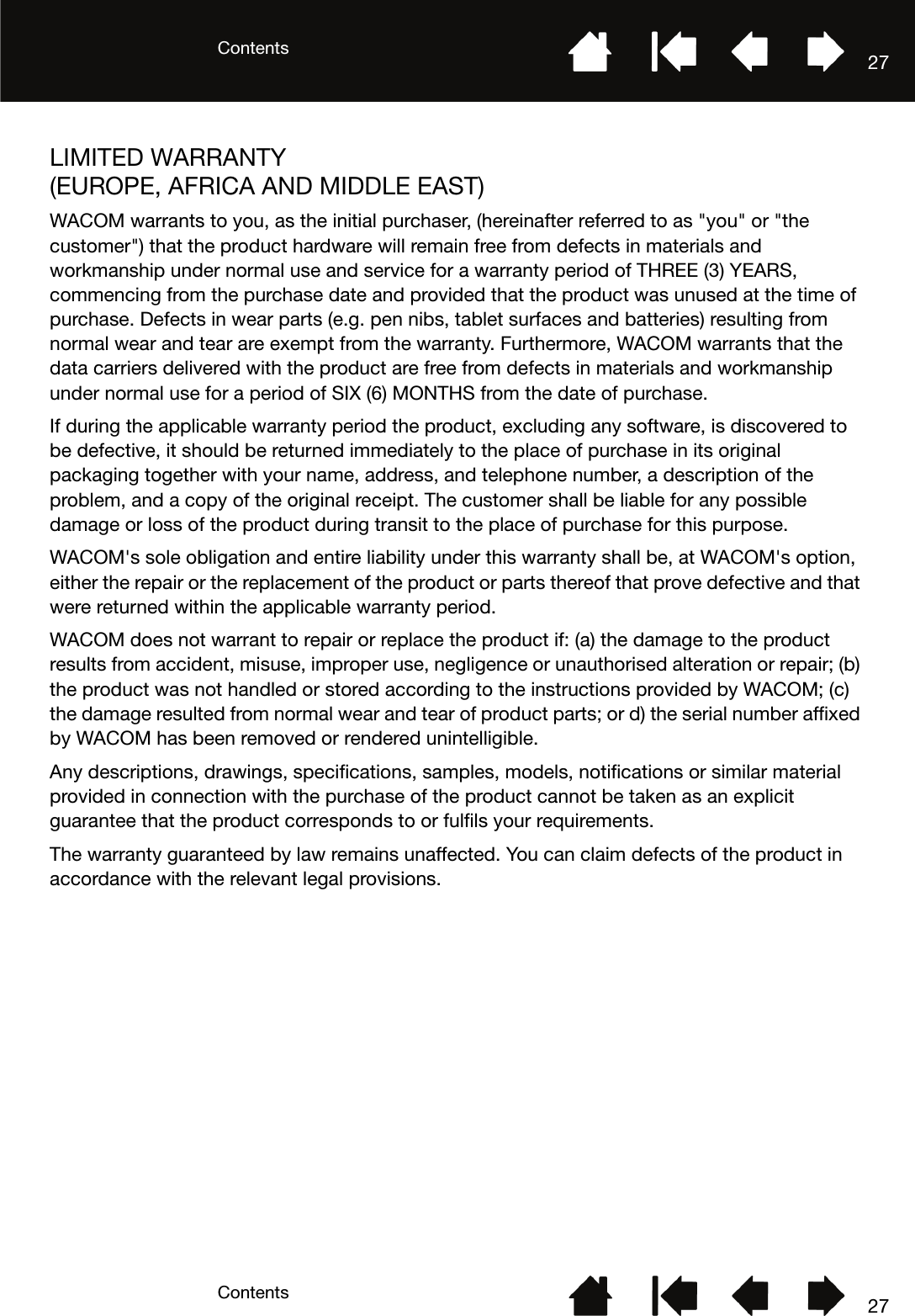 ContentsContents 2727LIMITED WARRANTY (EUROPE, AFRICA AND MIDDLE EAST)WACOM warrants to you, as the initial purchaser, (hereinafter referred to as &quot;you&quot; or &quot;the customer&quot;) that the product hardware will remain free from defects in materials and workmanship under normal use and service for a warranty period of THREE (3) YEARS, commencing from the purchase date and provided that the product was unused at the time of purchase. Defects in wear parts (e.g. pen nibs, tablet surfaces and batteries) resulting from normal wear and tear are exempt from the warranty. Furthermore, WACOM warrants that the data carriers delivered with the product are free from defects in materials and workmanship under normal use for a period of SIX (6) MONTHS from the date of purchase.If during the applicable warranty period the product, excluding any software, is discovered to be defective, it should be returned immediately to the place of purchase in its original packaging together with your name, address, and telephone number, a description of the problem, and a copy of the original receipt. The customer shall be liable for any possible damage or loss of the product during transit to the place of purchase for this purpose. WACOM&apos;s sole obligation and entire liability under this warranty shall be, at WACOM&apos;s option, either the repair or the replacement of the product or parts thereof that prove defective and that were returned within the applicable warranty period.WACOM does not warrant to repair or replace the product if: (a) the damage to the product results from accident, misuse, improper use, negligence or unauthorised alteration or repair; (b) the product was not handled or stored according to the instructions provided by WACOM; (c) the damage resulted from normal wear and tear of product parts; or d) the serial number affixed by WACOM has been removed or rendered unintelligible.Any descriptions, drawings, specifications, samples, models, notifications or similar material provided in connection with the purchase of the product cannot be taken as an explicit guarantee that the product corresponds to or fulfils your requirements. The warranty guaranteed by law remains unaffected. You can claim defects of the product in accordance with the relevant legal provisions.