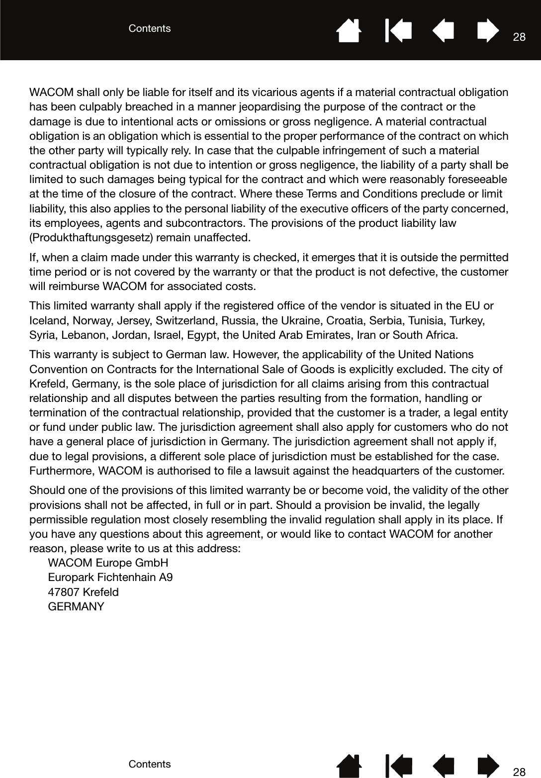 ContentsContents 2828WACOM shall only be liable for itself and its vicarious agents if a material contractual obligation has been culpably breached in a manner jeopardising the purpose of the contract or the damage is due to intentional acts or omissions or gross negligence. A material contractual obligation is an obligation which is essential to the proper performance of the contract on which the other party will typically rely. In case that the culpable infringement of such a material contractual obligation is not due to intention or gross negligence, the liability of a party shall be limited to such damages being typical for the contract and which were reasonably foreseeable at the time of the closure of the contract. Where these Terms and Conditions preclude or limit liability, this also applies to the personal liability of the executive officers of the party concerned, its employees, agents and subcontractors. The provisions of the product liability law (Produkthaftungsgesetz) remain unaffected.If, when a claim made under this warranty is checked, it emerges that it is outside the permitted time period or is not covered by the warranty or that the product is not defective, the customer will reimburse WACOM for associated costs.This limited warranty shall apply if the registered office of the vendor is situated in the EU or Iceland, Norway, Jersey, Switzerland, Russia, the Ukraine, Croatia, Serbia, Tunisia, Turkey, Syria, Lebanon, Jordan, Israel, Egypt, the United Arab Emirates, Iran or South Africa.This warranty is subject to German law. However, the applicability of the United Nations Convention on Contracts for the International Sale of Goods is explicitly excluded. The city of Krefeld, Germany, is the sole place of jurisdiction for all claims arising from this contractual relationship and all disputes between the parties resulting from the formation, handling or termination of the contractual relationship, provided that the customer is a trader, a legal entity or fund under public law. The jurisdiction agreement shall also apply for customers who do not have a general place of jurisdiction in Germany. The jurisdiction agreement shall not apply if, due to legal provisions, a different sole place of jurisdiction must be established for the case. Furthermore, WACOM is authorised to file a lawsuit against the headquarters of the customer. Should one of the provisions of this limited warranty be or become void, the validity of the other provisions shall not be affected, in full or in part. Should a provision be invalid, the legally permissible regulation most closely resembling the invalid regulation shall apply in its place. If you have any questions about this agreement, or would like to contact WACOM for another reason, please write to us at this address:WACOM Europe GmbHEuropark Fichtenhain A947807 KrefeldGERMANY