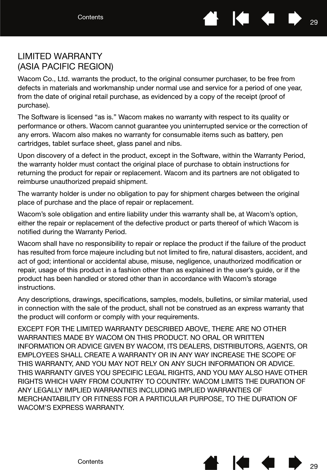 ContentsContents 2929LIMITED WARRANTY (ASIA PACIFIC REGION)Wacom Co., Ltd. warrants the product, to the original consumer purchaser, to be free from defects in materials and workmanship under normal use and service for a period of one year, from the date of original retail purchase, as evidenced by a copy of the receipt (proof of purchase).The Software is licensed “as is.” Wacom makes no warranty with respect to its quality or performance or others. Wacom cannot guarantee you uninterrupted service or the correction of any errors. Wacom also makes no warranty for consumable items such as battery, pen cartridges, tablet surface sheet, glass panel and nibs.Upon discovery of a defect in the product, except in the Software, within the Warranty Period, the warranty holder must contact the original place of purchase to obtain instructions for returning the product for repair or replacement. Wacom and its partners are not obligated to reimburse unauthorized prepaid shipment.The warranty holder is under no obligation to pay for shipment charges between the original place of purchase and the place of repair or replacement.Wacom’s sole obligation and entire liability under this warranty shall be, at Wacom’s option, either the repair or replacement of the defective product or parts thereof of which Wacom is notified during the Warranty Period.Wacom shall have no responsibility to repair or replace the product if the failure of the product has resulted from force majeure including but not limited to fire, natural disasters, accident, and act of god; intentional or accidental abuse, misuse, negligence, unauthorized modification or repair, usage of this product in a fashion other than as explained in the user’s guide, or if the product has been handled or stored other than in accordance with Wacom’s storage instructions.Any descriptions, drawings, specifications, samples, models, bulletins, or similar material, used in connection with the sale of the product, shall not be construed as an express warranty that the product will conform or comply with your requirements.EXCEPT FOR THE LIMITED WARRANTY DESCRIBED ABOVE, THERE ARE NO OTHER WARRANTIES MADE BY WACOM ON THIS PRODUCT. NO ORAL OR WRITTEN INFORMATION OR ADVICE GIVEN BY WACOM, ITS DEALERS, DISTRIBUTORS, AGENTS, OR EMPLOYEES SHALL CREATE A WARRANTY OR IN ANY WAY INCREASE THE SCOPE OF THIS WARRANTY, AND YOU MAY NOT RELY ON ANY SUCH INFORMATION OR ADVICE. THIS WARRANTY GIVES YOU SPECIFIC LEGAL RIGHTS, AND YOU MAY ALSO HAVE OTHER RIGHTS WHICH VARY FROM COUNTRY TO COUNTRY. WACOM LIMITS THE DURATION OF ANY LEGALLY IMPLIED WARRANTIES INCLUDING IMPLIED WARRANTIES OF MERCHANTABILITY OR FITNESS FOR A PARTICULAR PURPOSE, TO THE DURATION OF WACOM’S EXPRESS WARRANTY.