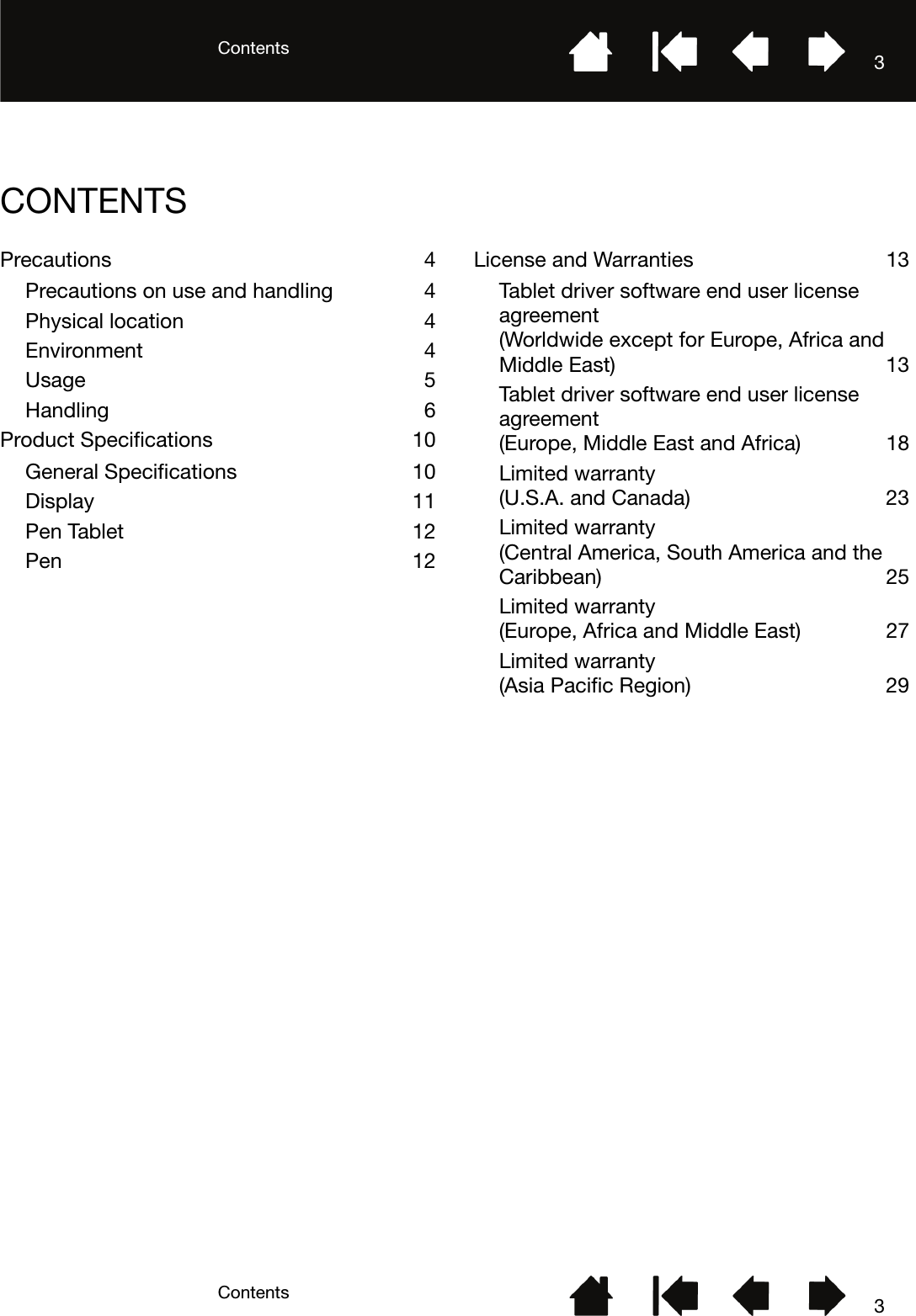 ContentsContents 33CONTENTSPrecautions 4Precautions on use and handling  4Physical location  4Environment 4Usage 5Handling 6Product Specifications  10General Specifications  10Display 11Pen Tablet  12Pen 12License and Warranties  13Tablet driver software end user license agreement(Worldwide except for Europe, Africa and Middle East)  13Tablet driver software end user license agreement(Europe, Middle East and Africa)  18Limited warranty (U.S.A. and Canada)  23Limited warranty (Central America, South America and the Caribbean) 25Limited warranty (Europe, Africa and Middle East)  27Limited warranty (Asia Pacific Region)  29