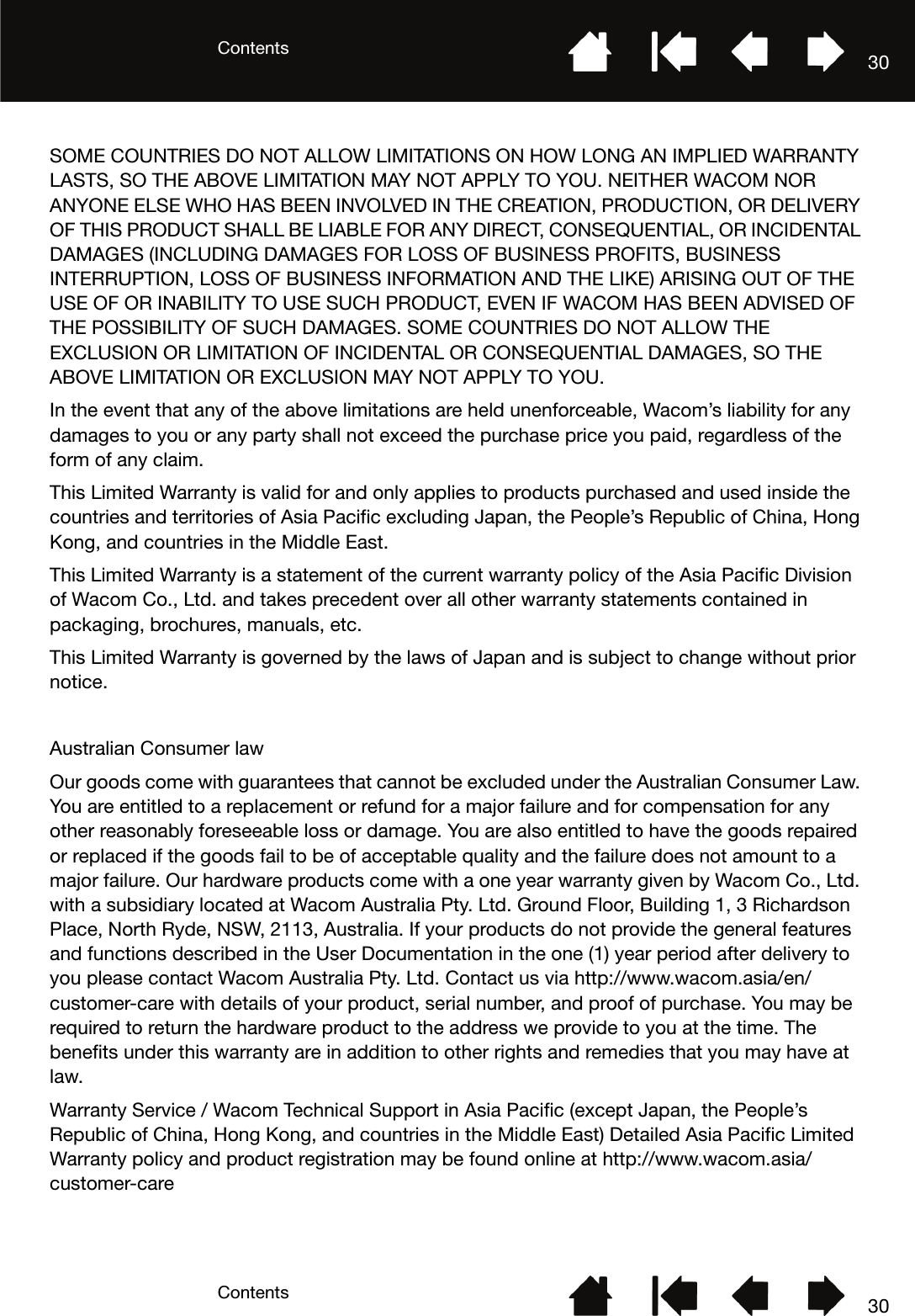 ContentsContents 3030SOME COUNTRIES DO NOT ALLOW LIMITATIONS ON HOW LONG AN IMPLIED WARRANTY LASTS, SO THE ABOVE LIMITATION MAY NOT APPLY TO YOU. NEITHER WACOM NOR ANYONE ELSE WHO HAS BEEN INVOLVED IN THE CREATION, PRODUCTION, OR DELIVERY OF THIS PRODUCT SHALL BE LIABLE FOR ANY DIRECT, CONSEQUENTIAL, OR INCIDENTAL DAMAGES (INCLUDING DAMAGES FOR LOSS OF BUSINESS PROFITS, BUSINESS INTERRUPTION, LOSS OF BUSINESS INFORMATION AND THE LIKE) ARISING OUT OF THE USE OF OR INABILITY TO USE SUCH PRODUCT, EVEN IF WACOM HAS BEEN ADVISED OF THE POSSIBILITY OF SUCH DAMAGES. SOME COUNTRIES DO NOT ALLOW THE EXCLUSION OR LIMITATION OF INCIDENTAL OR CONSEQUENTIAL DAMAGES, SO THE ABOVE LIMITATION OR EXCLUSION MAY NOT APPLY TO YOU.In the event that any of the above limitations are held unenforceable, Wacom’s liability for any damages to you or any party shall not exceed the purchase price you paid, regardless of the form of any claim.This Limited Warranty is valid for and only applies to products purchased and used inside the countries and territories of Asia Pacific excluding Japan, the People’s Republic of China, Hong Kong, and countries in the Middle East.This Limited Warranty is a statement of the current warranty policy of the Asia Pacific Division of Wacom Co., Ltd. and takes precedent over all other warranty statements contained in packaging, brochures, manuals, etc.This Limited Warranty is governed by the laws of Japan and is subject to change without prior notice.Australian Consumer lawOur goods come with guarantees that cannot be excluded under the Australian Consumer Law. You are entitled to a replacement or refund for a major failure and for compensation for any other reasonably foreseeable loss or damage. You are also entitled to have the goods repaired or replaced if the goods fail to be of acceptable quality and the failure does not amount to a major failure. Our hardware products come with a one year warranty given by Wacom Co., Ltd. with a subsidiary located at Wacom Australia Pty. Ltd. Ground Floor, Building 1, 3 Richardson Place, North Ryde, NSW, 2113, Australia. If your products do not provide the general features and functions described in the User Documentation in the one (1) year period after delivery to you please contact Wacom Australia Pty. Ltd. Contact us via http://www.wacom.asia/en/customer-care with details of your product, serial number, and proof of purchase. You may be required to return the hardware product to the address we provide to you at the time. The benefits under this warranty are in addition to other rights and remedies that you may have at law.Warranty Service / Wacom Technical Support in Asia Pacific (except Japan, the People’s Republic of China, Hong Kong, and countries in the Middle East) Detailed Asia Pacific Limited Warranty policy and product registration may be found online at http://www.wacom.asia/customer-care