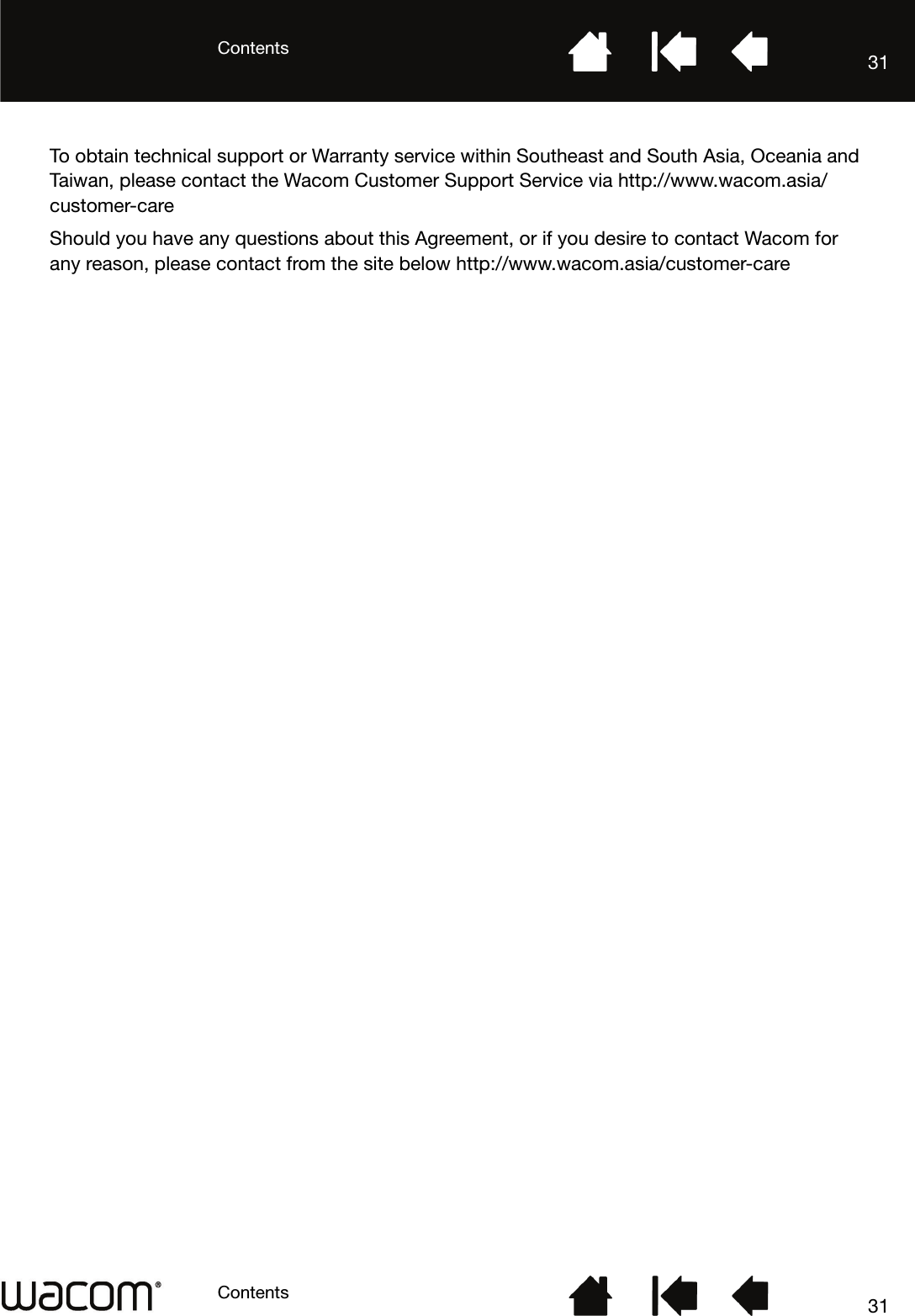 ContentsContents 3131To obtain technical support or Warranty service within Southeast and South Asia, Oceania and Taiwan, please contact the Wacom Customer Support Service via http://www.wacom.asia/customer-careShould you have any questions about this Agreement, or if you desire to contact Wacom for any reason, please contact from the site below http://www.wacom.asia/customer-care