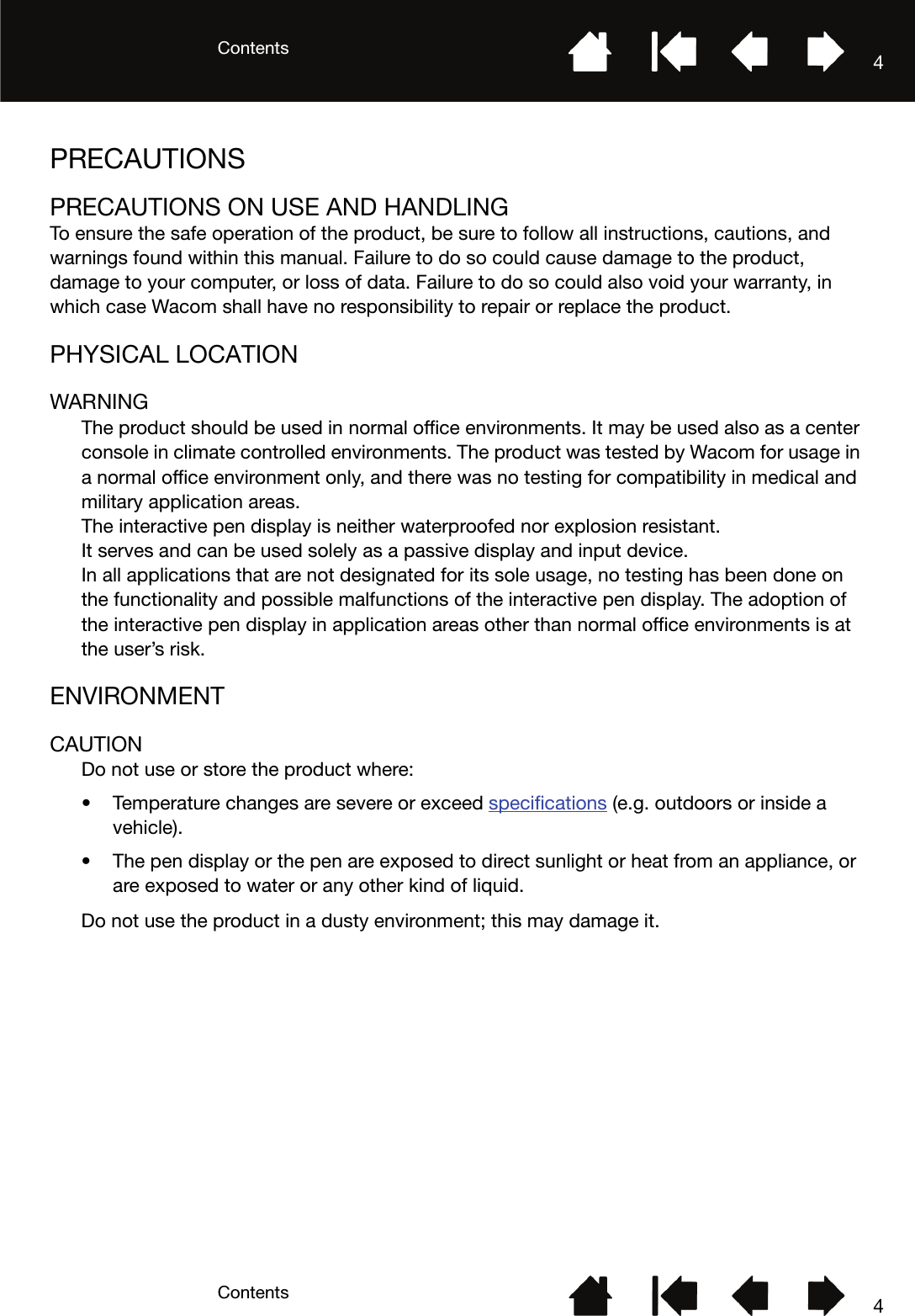 ContentsContents 44PRECAUTIONSPRECAUTIONS ON USE AND HANDLINGTo ensure the safe operation of the product, be sure to follow all instructions, cautions, and warnings found within this manual. Failure to do so could cause damage to the product, damage to your computer, or loss of data. Failure to do so could also void your warranty, in which case Wacom shall have no responsibility to repair or replace the product.PHYSICAL LOCATIONWARNINGThe product should be used in normal office environments. It may be used also as a center console in climate controlled environments. The product was tested by Wacom for usage in a normal office environment only, and there was no testing for compatibility in medical and military application areas.The interactive pen display is neither waterproofed nor explosion resistant.It serves and can be used solely as a passive display and input device.In all applications that are not designated for its sole usage, no testing has been done on the functionality and possible malfunctions of the interactive pen display. The adoption of the interactive pen display in application areas other than normal office environments is at the user’s risk.ENVIRONMENTCAUTIONDo not use or store the product where:• Temperature changes are severe or exceed specifications (e.g. outdoors or inside a vehicle).• The pen display or the pen are exposed to direct sunlight or heat from an appliance, or are exposed to water or any other kind of liquid.Do not use the product in a dusty environment; this may damage it.