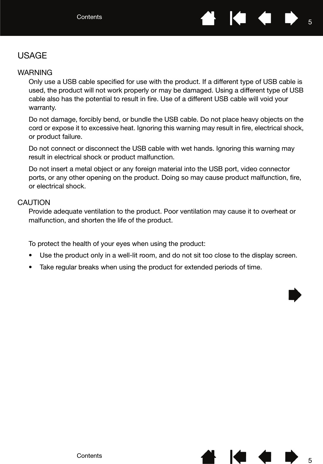 ContentsContents 55USAGEWARNINGOnly use a USB cable specified for use with the product. If a different type of USB cable is used, the product will not work properly or may be damaged. Using a different type of USB cable also has the potential to result in fire. Use of a different USB cable will void your warranty.Do not damage, forcibly bend, or bundle the USB cable. Do not place heavy objects on the cord or expose it to excessive heat. Ignoring this warning may result in fire, electrical shock, or product failure.Do not connect or disconnect the USB cable with wet hands. Ignoring this warning may result in electrical shock or product malfunction.Do not insert a metal object or any foreign material into the USB port, video connector ports, or any other opening on the product. Doing so may cause product malfunction, fire, or electrical shock.CAUTIONProvide adequate ventilation to the product. Poor ventilation may cause it to overheat or malfunction, and shorten the life of the product.To protect the health of your eyes when using the product:• Use the product only in a well-lit room, and do not sit too close to the display screen.• Take regular breaks when using the product for extended periods of time.