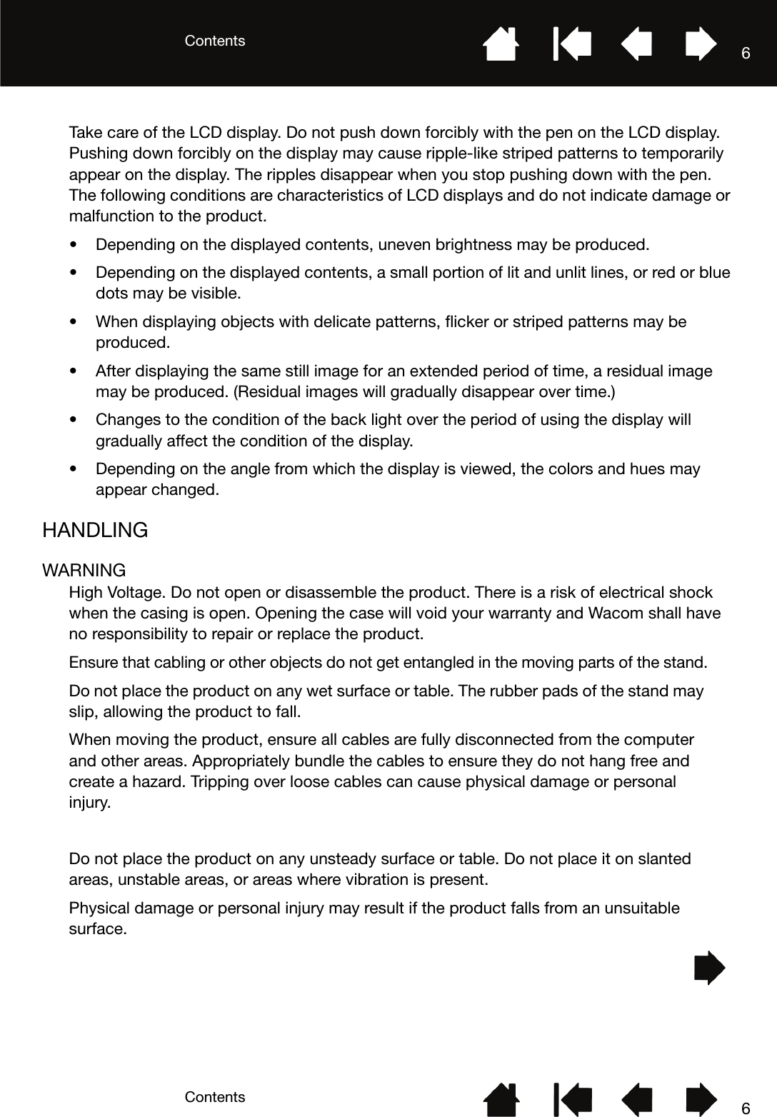 ContentsContents 66Take care of the LCD display. Do not push down forcibly with the pen on the LCD display. Pushing down forcibly on the display may cause ripple-like striped patterns to temporarily appear on the display. The ripples disappear when you stop pushing down with the pen. The following conditions are characteristics of LCD displays and do not indicate damage or malfunction to the product.• Depending on the displayed contents, uneven brightness may be produced.• Depending on the displayed contents, a small portion of lit and unlit lines, or red or blue dots may be visible.• When displaying objects with delicate patterns, flicker or striped patterns may be produced.• After displaying the same still image for an extended period of time, a residual image may be produced. (Residual images will gradually disappear over time.)• Changes to the condition of the back light over the period of using the display will gradually affect the condition of the display.• Depending on the angle from which the display is viewed, the colors and hues may appear changed.HANDLINGWARNINGHigh Voltage. Do not open or disassemble the product. There is a risk of electrical shock when the casing is open. Opening the case will void your warranty and Wacom shall have no responsibility to repair or replace the product.Ensure that cabling or other objects do not get entangled in the moving parts of the stand.Do not place the product on any wet surface or table. The rubber pads of the stand may slip, allowing the product to fall.When moving the product, ensure all cables are fully disconnected from the computer and other areas. Appropriately bundle the cables to ensure they do not hang free and create a hazard. Tripping over loose cables can cause physical damage or personal injury.Do not place the product on any unsteady surface or table. Do not place it on slanted areas, unstable areas, or areas where vibration is present.Physical damage or personal injury may result if the product falls from an unsuitable surface.