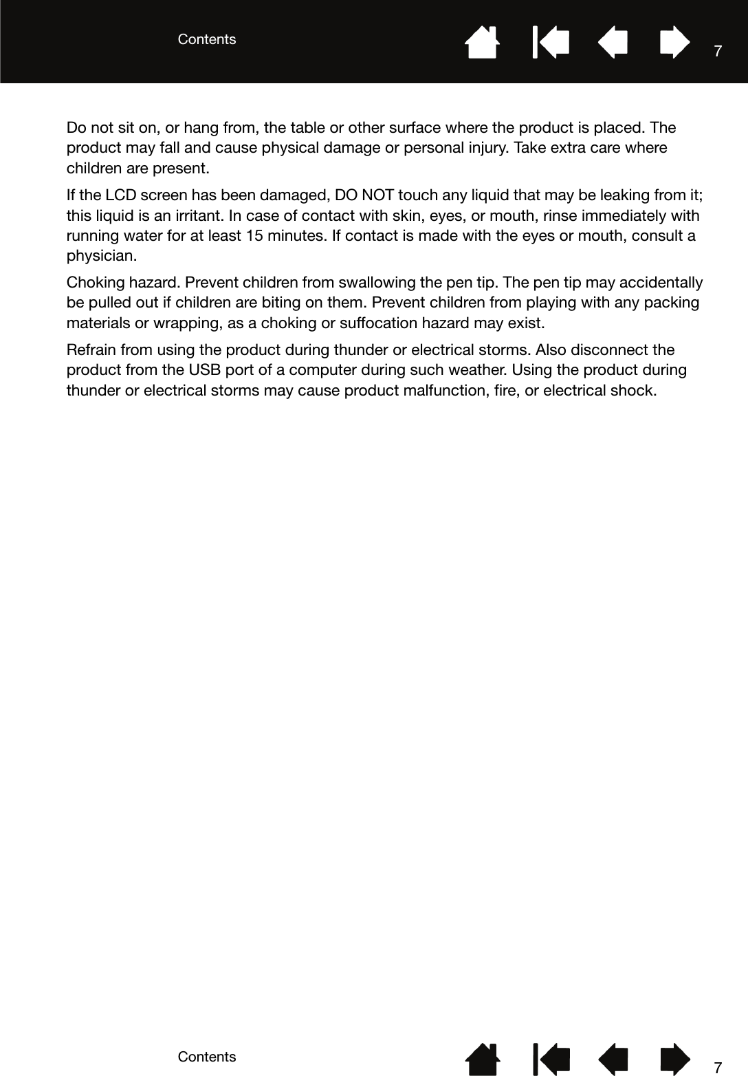 ContentsContents 77Do not sit on, or hang from, the table or other surface where the product is placed. The product may fall and cause physical damage or personal injury. Take extra care where children are present.If the LCD screen has been damaged, DO NOT touch any liquid that may be leaking from it; this liquid is an irritant. In case of contact with skin, eyes, or mouth, rinse immediately with running water for at least 15 minutes. If contact is made with the eyes or mouth, consult a physician.Choking hazard. Prevent children from swallowing the pen tip. The pen tip may accidentally be pulled out if children are biting on them. Prevent children from playing with any packing materials or wrapping, as a choking or suffocation hazard may exist.Refrain from using the product during thunder or electrical storms. Also disconnect the product from the USB port of a computer during such weather. Using the product during thunder or electrical storms may cause product malfunction, fire, or electrical shock.