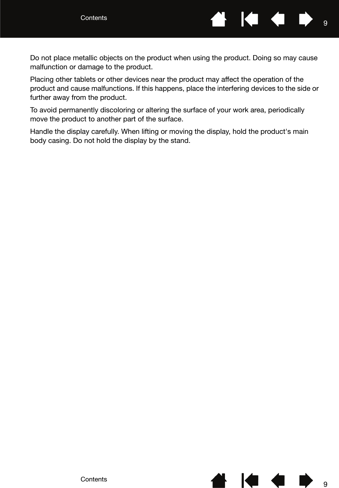 ContentsContents 99Do not place metallic objects on the product when using the product. Doing so may cause malfunction or damage to the product.Placing other tablets or other devices near the product may affect the operation of the product and cause malfunctions. If this happens, place the interfering devices to the side or further away from the product.To avoid permanently discoloring or altering the surface of your work area, periodically move the product to another part of the surface.Handle the display carefully. When lifting or moving the display, hold the product&apos;s main body casing. Do not hold the display by the stand.