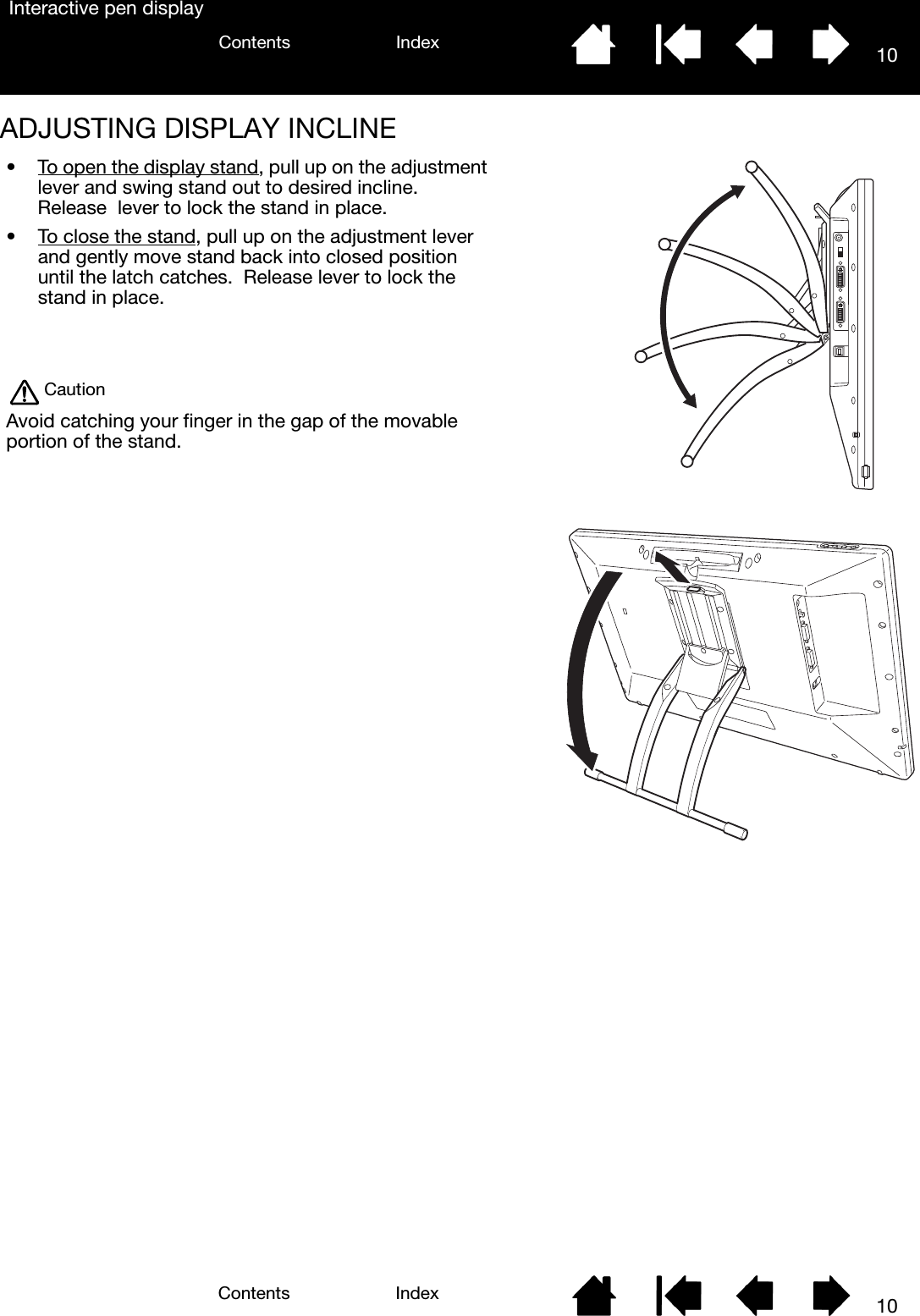 10IndexContents10IndexContentsInteractive pen displayADJUSTING DISPLAY INCLINE• To open the display stand, pull up on the adjustment lever and swing stand out to desired incline.  Release  lever to lock the stand in place.• To close the stand, pull up on the adjustment lever and gently move stand back into closed position until the latch catches.  Release lever to lock the stand in place.CautionAvoid catching your finger in the gap of the movable portion of the stand.