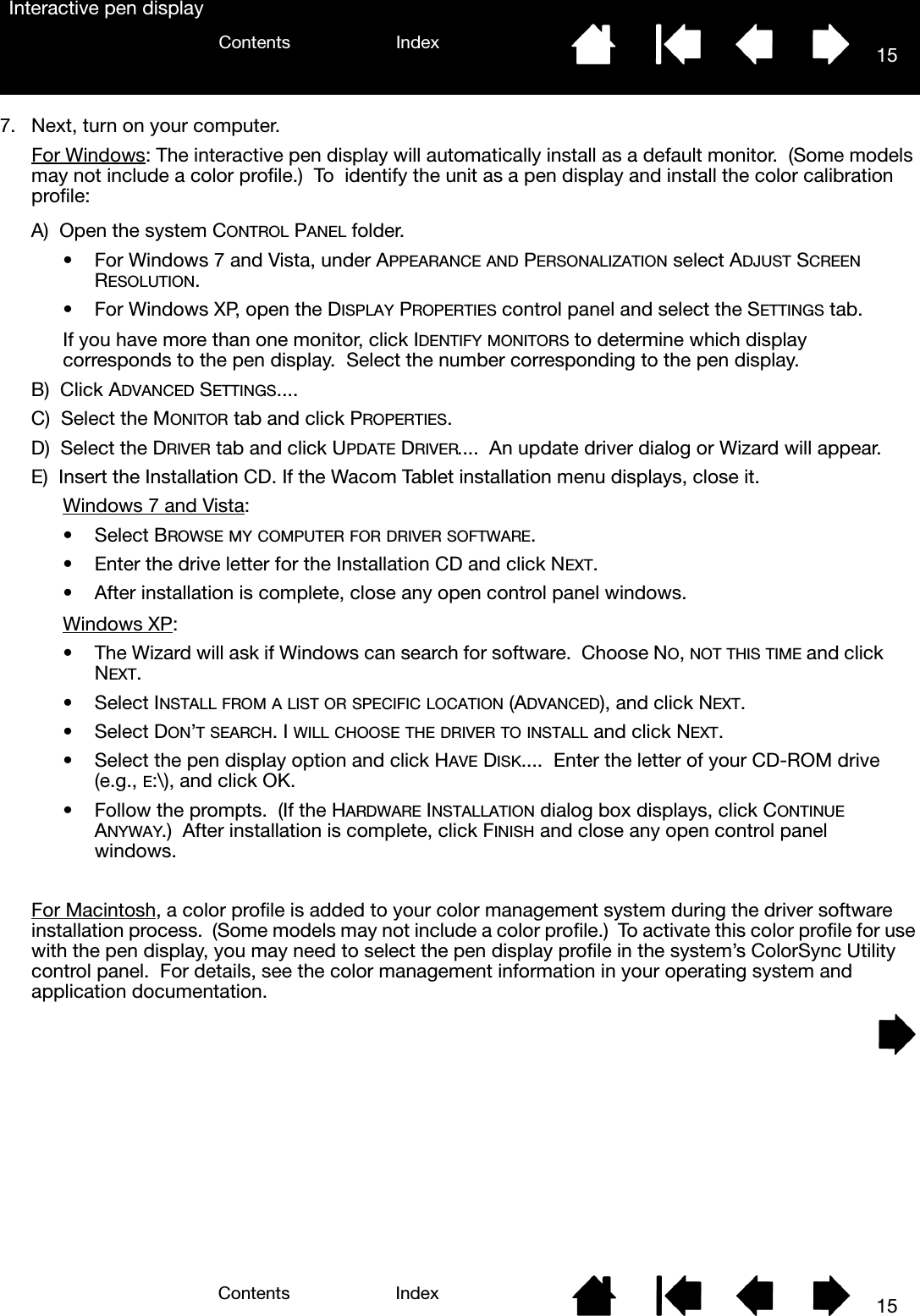 15IndexContents15IndexContentsInteractive pen display7. Next, turn on your computer.For Windows: The interactive pen display will automatically install as a default monitor.  (Some models may not include a color profile.)  To  identify the unit as a pen display and install the color calibration profile:For Macintosh, a color profile is added to your color management system during the driver software installation process.  (Some models may not include a color profile.)  To activate this color profile for use with the pen display, you may need to select the pen display profile in the system’s ColorSync Utility control panel.  For details, see the color management information in your operating system and application documentation.A)  Open the system CONTROL PANEL folder.• For Windows 7 and Vista, under APPEARANCE AND PERSONALIZATION select ADJUST SCREEN RESOLUTION.• For Windows XP, open the DISPLAY PROPERTIES control panel and select the SETTINGS tab.If you have more than one monitor, click IDENTIFY MONITORS to determine which display corresponds to the pen display.  Select the number corresponding to the pen display.B)  Click ADVANCED SETTINGS....C)  Select the MONITOR tab and click PROPERTIES.D)  Select the DRIVER tab and click UPDATE DRIVER....  An update driver dialog or Wizard will appear.E)  Insert the Installation CD. If the Wacom Tablet installation menu displays, close it.Windows 7 and Vista:• Select BROWSE MY COMPUTER FOR DRIVER SOFTWARE.• Enter the drive letter for the Installation CD and click NEXT.• After installation is complete, close any open control panel windows.Windows XP:• The Wizard will ask if Windows can search for software.  Choose NO, NOT THIS TIME and click NEXT.• Select INSTALL FROM A LIST OR SPECIFIC LOCATION (ADVANCED), and click NEXT.• Select DON’T SEARCH. I WILL CHOOSE THE DRIVER TO INSTALL and click NEXT.• Select the pen display option and click HAVE DISK....  Enter the letter of your CD-ROM drive (e.g., E:\), and click OK.• Follow the prompts.  (If the HARDWARE INSTALLATION dialog box displays, click CONTINUE ANYWAY.)  After installation is complete, click FINISH and close any open control panel windows.
