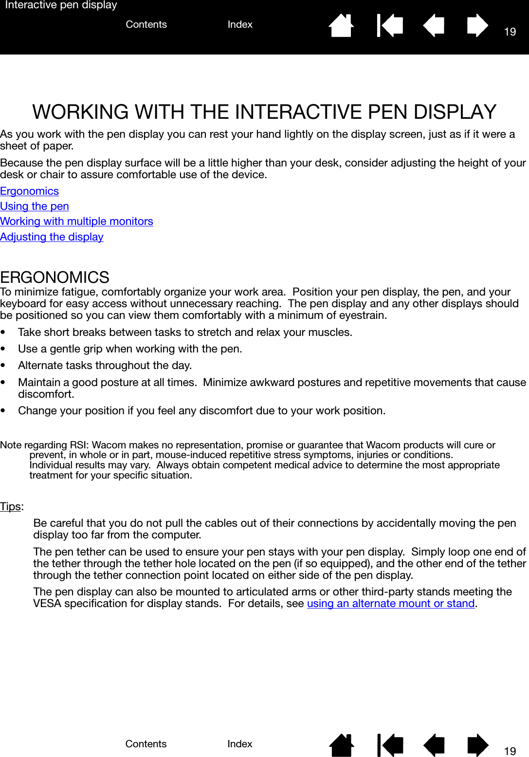 1919IndexContentsIndexContentsInteractive pen displayWORKING WITH THE INTERACTIVE PEN DISPLAYAs you work with the pen display you can rest your hand lightly on the display screen, just as if it were a sheet of paper.  Because the pen display surface will be a little higher than your desk, consider adjusting the height of your desk or chair to assure comfortable use of the device.ErgonomicsUsing the penWorking with multiple monitorsAdjusting the displayERGONOMICSTo minimize fatigue, comfortably organize your work area.  Position your pen display, the pen, and your keyboard for easy access without unnecessary reaching.  The pen display and any other displays should be positioned so you can view them comfortably with a minimum of eyestrain.• Take short breaks between tasks to stretch and relax your muscles.• Use a gentle grip when working with the pen.• Alternate tasks throughout the day.• Maintain a good posture at all times.  Minimize awkward postures and repetitive movements that cause discomfort.• Change your position if you feel any discomfort due to your work position.Note regarding RSI: Wacom makes no representation, promise or guarantee that Wacom products will cure or prevent, in whole or in part, mouse-induced repetitive stress symptoms, injuries or conditions.  Individual results may vary.  Always obtain competent medical advice to determine the most appropriate treatment for your specific situation.Tips:Be careful that you do not pull the cables out of their connections by accidentally moving the pen display too far from the computer.The pen tether can be used to ensure your pen stays with your pen display.  Simply loop one end of the tether through the tether hole located on the pen (if so equipped), and the other end of the tether through the tether connection point located on either side of the pen display.The pen display can also be mounted to articulated arms or other third-party stands meeting the VESA specification for display stands.  For details, see using an alternate mount or stand.