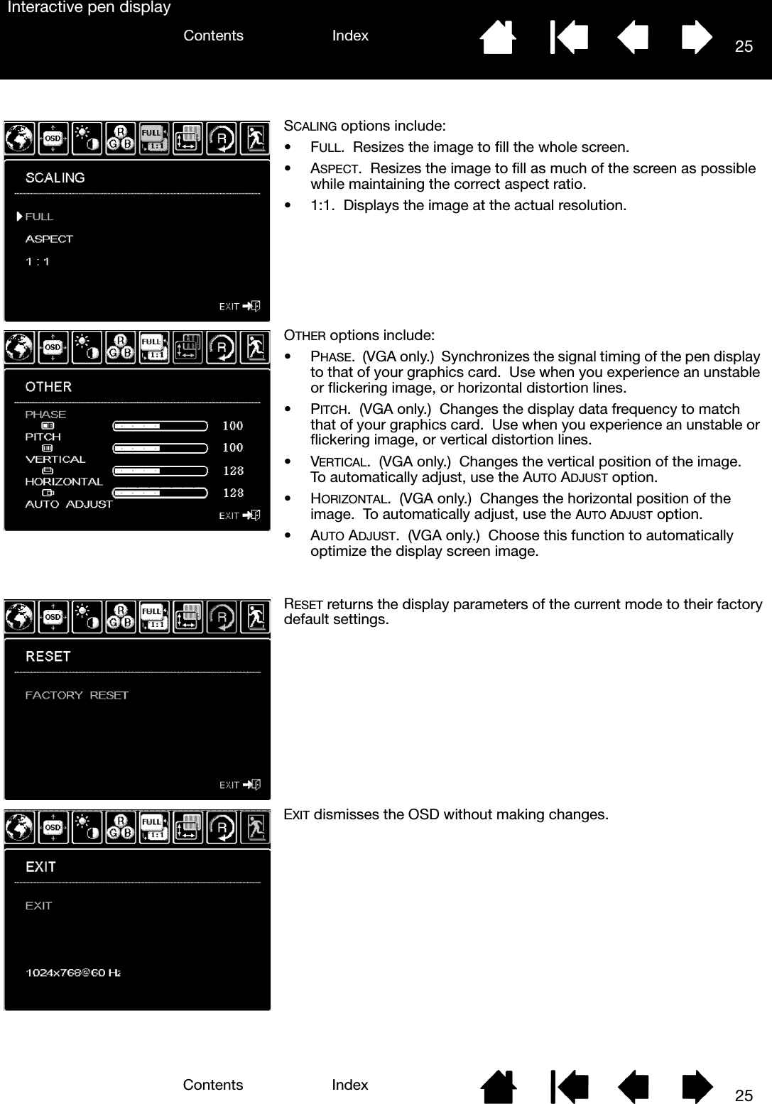 25IndexContents25IndexContentsInteractive pen displaySCALING options include:•FULL.  Resizes the image to fill the whole screen.•ASPECT.  Resizes the image to fill as much of the screen as possible while maintaining the correct aspect ratio.• 1:1.  Displays the image at the actual resolution.OTHER options include:•PHASE.  (VGA only.)  Synchronizes the signal timing of the pen display to that of your graphics card.  Use when you experience an unstable or flickering image, or horizontal distortion lines.•PITCH.  (VGA only.)  Changes the display data frequency to match that of your graphics card.  Use when you experience an unstable or flickering image, or vertical distortion lines.•VERTICAL.  (VGA only.)  Changes the vertical position of the image.  To automatically adjust, use the AUTO ADJUST option.•HORIZONTAL.  (VGA only.)  Changes the horizontal position of the image.  To automatically adjust, use the AUTO ADJUST option.•AUTO ADJUST.  (VGA only.)  Choose this function to automatically optimize the display screen image.RESET returns the display parameters of the current mode to their factory default settings.EXIT dismisses the OSD without making changes.