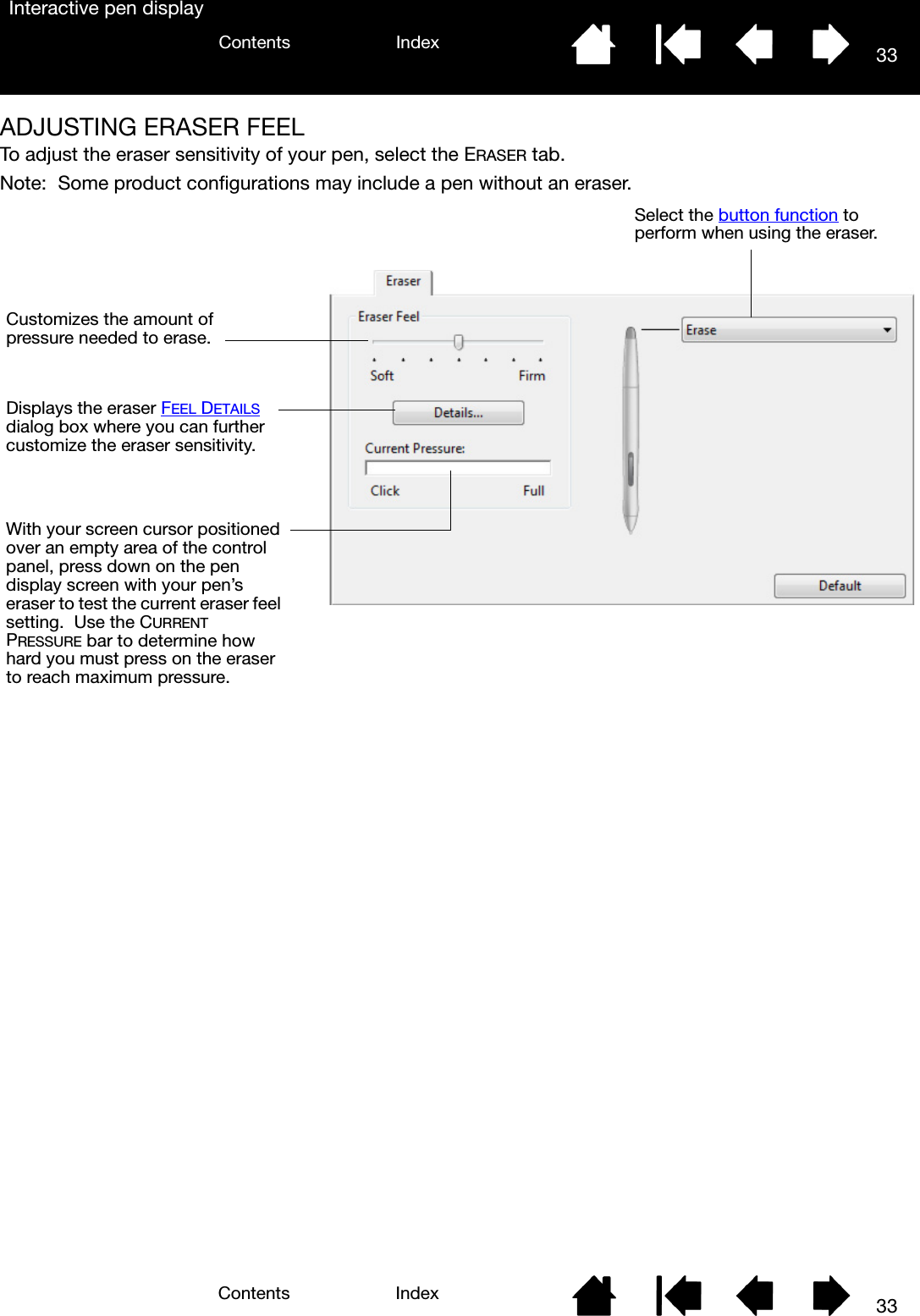 33IndexContents33IndexContentsInteractive pen displayADJUSTING ERASER FEELTo adjust the eraser sensitivity of your pen, select the ERASER tab.Note:  Some product configurations may include a pen without an eraser.Select the button function to perform when using the eraser.Customizes the amount of pressure needed to erase.Displays the eraser FEEL DETAILS dialog box where you can further customize the eraser sensitivity.With your screen cursor positioned over an empty area of the control panel, press down on the pen display screen with your pen’s eraser to test the current eraser feel setting.  Use the CURRENT PRESSURE bar to determine how hard you must press on the eraser to reach maximum pressure.