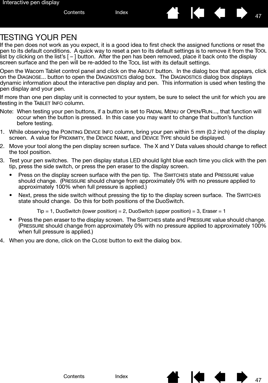 47IndexContents47IndexContentsInteractive pen displayTESTING YOUR PENIf the pen does not work as you expect, it is a good idea to first check the assigned functions or reset the pen to its default conditions.  A quick way to reset a pen to its default settings is to remove it from the TOOL list by clicking on the list’s [ – ] button.  After the pen has been removed, place it back onto the display screen surface and the pen will be re-added to the TOOL list with its default settings.Open the Wacom Tablet control panel and click on the ABOUT button.  In the dialog box that appears, click on the DIAGNOSE... button to open the DIAGNOSTICS dialog box.  The DIAGNOSTICS dialog box displays dynamic information about the interactive pen display and pen.  This information is used when testing the pen display and your pen.If more than one pen display unit is connected to your system, be sure to select the unit for which you are testing in the TABLET INFO column.Note:  When testing your pen buttons, if a button is set to RADIAL MENU or OPEN/RUN..., that function will occur when the button is pressed.  In this case you may want to change that button’s function before testing.1. While observing the POINTING DEVICE INFO column, bring your pen within 5 mm (0.2 inch) of the display screen.  A value for PROXIMITY, the DEVICE NAME, and DEVICE TYPE should be displayed.2. Move your tool along the pen display screen surface.  The X and Y Data values should change to reflect the tool position.3. Test your pen switches.  The pen display status LED should light blue each time you click with the pen tip, press the side switch, or press the pen eraser to the display screen.• Press on the display screen surface with the pen tip.  The SWITCHES state and PRESSURE value should change.  (PRESSURE should change from approximately 0% with no pressure applied to approximately 100% when full pressure is applied.)• Next, press the side switch without pressing the tip to the display screen surface.  The SWITCHES state should change.  Do this for both positions of the DuoSwitch. • Press the pen eraser to the display screen.  The SWITCHES state and PRESSURE value should change.  (PRESSURE should change from approximately 0% with no pressure applied to approximately 100% when full pressure is applied.)4. When you are done, click on the CLOSE button to exit the dialog box.Tip = 1, DuoSwitch (lower position) = 2, DuoSwitch (upper position) = 3, Eraser = 1