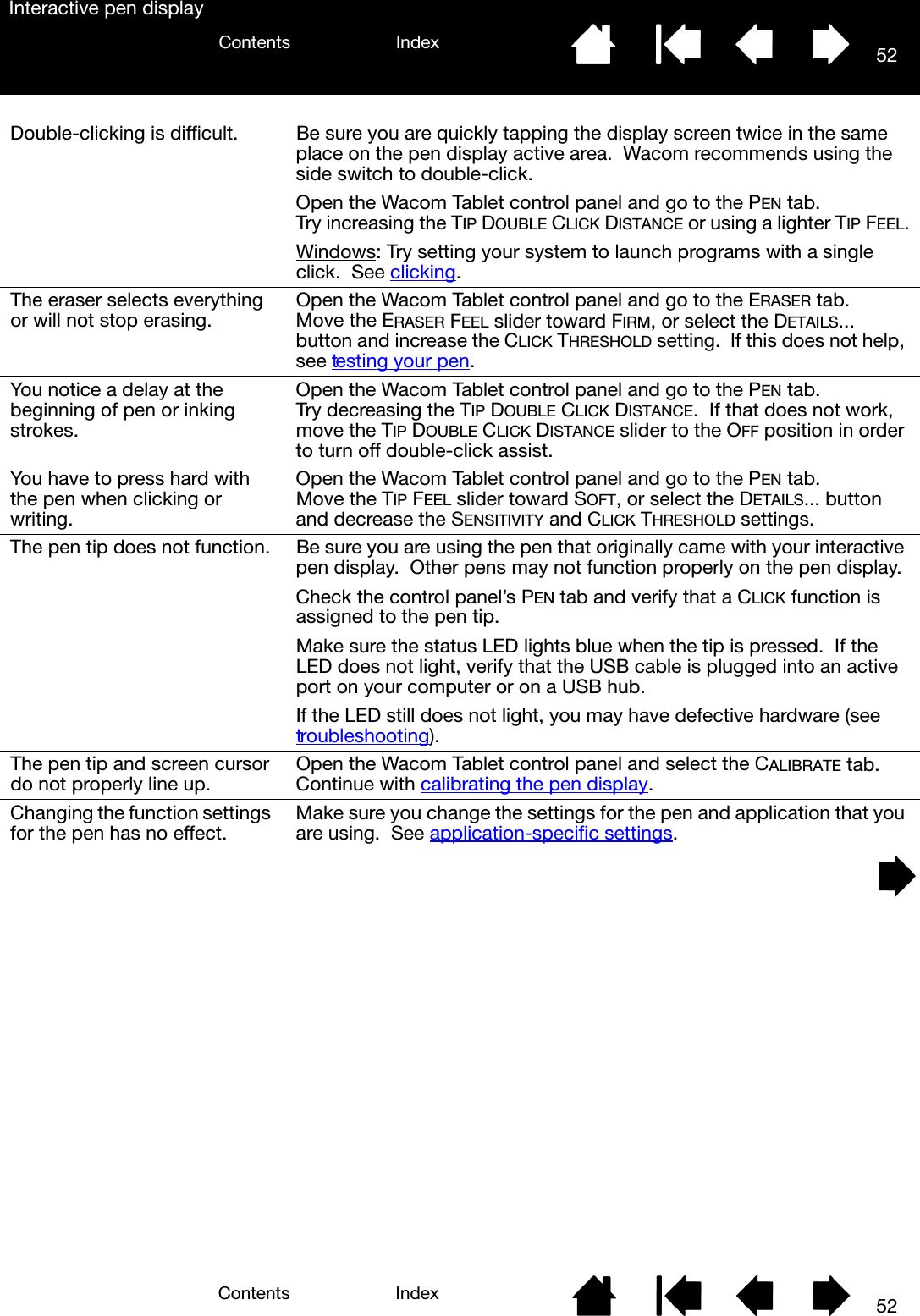 52IndexContents52IndexContentsInteractive pen displayDouble-clicking is difficult. Be sure you are quickly tapping the display screen twice in the same place on the pen display active area.  Wacom recommends using the side switch to double-click.Open the Wacom Tablet control panel and go to the PEN tab.  Try increasing the TIP DOUBLE CLICK DISTANCE or using a lighter TIP FEEL.Windows: Try setting your system to launch programs with a single click.  See clicking.The eraser selects everything or will not stop erasing. Open the Wacom Tablet control panel and go to the ERASER tab.  Move the ERASER FEEL slider toward FIRM, or select the DETAILS... button and increase the CLICK THRESHOLD setting.  If this does not help, see testing your pen.You notice a delay at the beginning of pen or inking strokes.Open the Wacom Tablet control panel and go to the PEN tab.  Try decreasing the TIP DOUBLE CLICK DISTANCE.  If that does not work, move the TIP DOUBLE CLICK DISTANCE slider to the OFF position in order to turn off double-click assist.You have to press hard with the pen when clicking or writing.Open the Wacom Tablet control panel and go to the PEN tab.  Move the TIP FEEL slider toward SOFT, or select the DETAILS... button and decrease the SENSITIVITY and CLICK THRESHOLD settings.The pen tip does not function. Be sure you are using the pen that originally came with your interactive pen display.  Other pens may not function properly on the pen display.Check the control panel’s PEN tab and verify that a CLICK function is assigned to the pen tip.Make sure the status LED lights blue when the tip is pressed.  If the LED does not light, verify that the USB cable is plugged into an active port on your computer or on a USB hub.If the LED still does not light, you may have defective hardware (see troubleshooting).The pen tip and screen cursor do not properly line up. Open the Wacom Tablet control panel and select the CALIBRATE tab.  Continue with calibrating the pen display.Changing the function settings for the pen has no effect. Make sure you change the settings for the pen and application that you are using.  See application-specific settings.