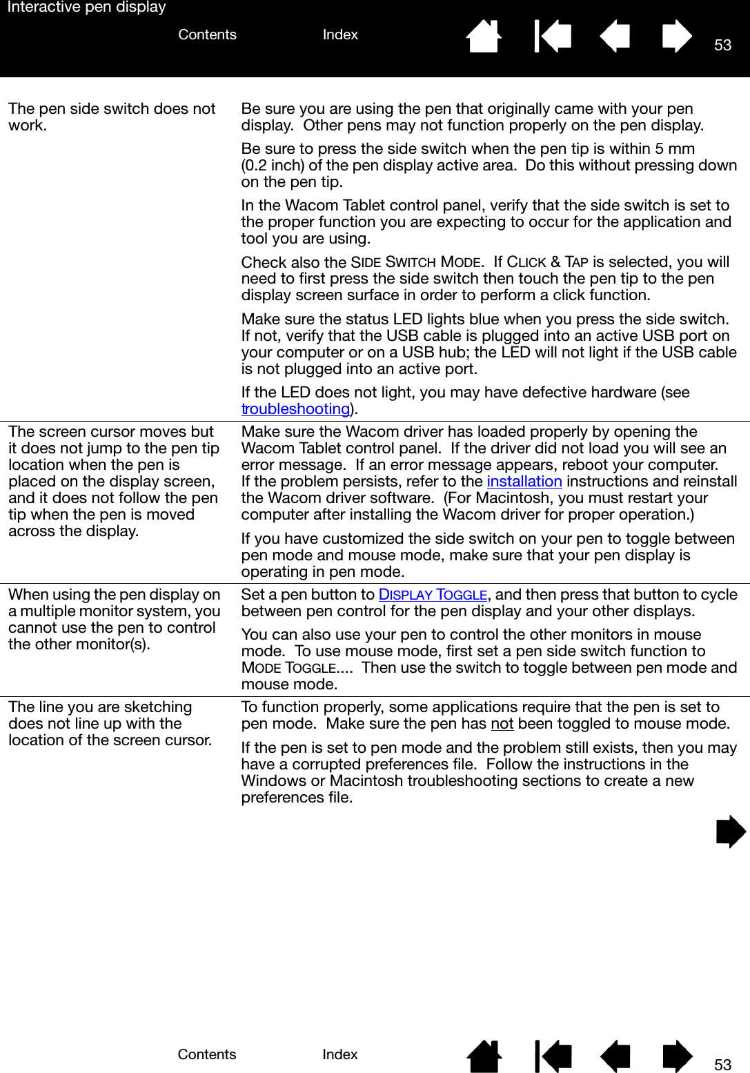 53IndexContents53IndexContentsInteractive pen displayThe pen side switch does not work. Be sure you are using the pen that originally came with your pen display.  Other pens may not function properly on the pen display.Be sure to press the side switch when the pen tip is within 5 mm (0.2 inch) of the pen display active area.  Do this without pressing down on the pen tip.In the Wacom Tablet control panel, verify that the side switch is set to the proper function you are expecting to occur for the application and tool you are using.Check also the SIDE SWITCH MODE.  If CLICK &amp; TAP is selected, you will need to first press the side switch then touch the pen tip to the pen display screen surface in order to perform a click function.Make sure the status LED lights blue when you press the side switch.  If not, verify that the USB cable is plugged into an active USB port on your computer or on a USB hub; the LED will not light if the USB cable is not plugged into an active port.If the LED does not light, you may have defective hardware (see troubleshooting).The screen cursor moves but it does not jump to the pen tip location when the pen is placed on the display screen, and it does not follow the pen tip when the pen is moved across the display.Make sure the Wacom driver has loaded properly by opening the Wacom Tablet control panel.  If the driver did not load you will see an error message.  If an error message appears, reboot your computer.  If the problem persists, refer to the installation instructions and reinstall the Wacom driver software.  (For Macintosh, you must restart your computer after installing the Wacom driver for proper operation.)If you have customized the side switch on your pen to toggle between pen mode and mouse mode, make sure that your pen display is operating in pen mode.When using the pen display on a multiple monitor system, you cannot use the pen to control the other monitor(s).Set a pen button to DISPLAY TOGGLE, and then press that button to cycle between pen control for the pen display and your other displays.You can also use your pen to control the other monitors in mouse mode.  To use mouse mode, first set a pen side switch function to MODE TOGGLE....  Then use the switch to toggle between pen mode and mouse mode.The line you are sketching does not line up with the location of the screen cursor.To function properly, some applications require that the pen is set to pen mode.  Make sure the pen has not been toggled to mouse mode.If the pen is set to pen mode and the problem still exists, then you may have a corrupted preferences file.  Follow the instructions in the Windows or Macintosh troubleshooting sections to create a new preferences file.