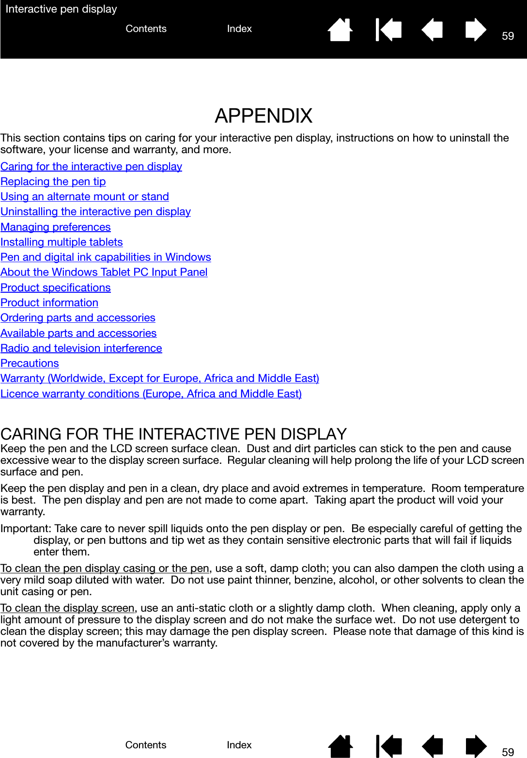 5959IndexContentsIndexContentsInteractive pen displayAPPENDIXThis section contains tips on caring for your interactive pen display, instructions on how to uninstall the software, your license and warranty, and more.Caring for the interactive pen displayReplacing the pen tipUsing an alternate mount or standUninstalling the interactive pen displayManaging preferencesInstalling multiple tabletsPen and digital ink capabilities in WindowsAbout the Windows Tablet PC Input PanelProduct specificationsProduct informationOrdering parts and accessoriesAvailable parts and accessoriesRadio and television interferencePrecautionsWarranty (Worldwide, Except for Europe, Africa and Middle East)Licence warranty conditions (Europe, Africa and Middle East)CARING FOR THE INTERACTIVE PEN DISPLAYKeep the pen and the LCD screen surface clean.  Dust and dirt particles can stick to the pen and cause excessive wear to the display screen surface.  Regular cleaning will help prolong the life of your LCD screen surface and pen.  Keep the pen display and pen in a clean, dry place and avoid extremes in temperature.  Room temperature is best.  The pen display and pen are not made to come apart.  Taking apart the product will void your warranty.Important: Take care to never spill liquids onto the pen display or pen.  Be especially careful of getting the display, or pen buttons and tip wet as they contain sensitive electronic parts that will fail if liquids enter them.To clean the pen display casing or the pen, use a soft, damp cloth; you can also dampen the cloth using a very mild soap diluted with water.  Do not use paint thinner, benzine, alcohol, or other solvents to clean the unit casing or pen.To clean the display screen, use an anti-static cloth or a slightly damp cloth.  When cleaning, apply only a light amount of pressure to the display screen and do not make the surface wet.  Do not use detergent to clean the display screen; this may damage the pen display screen.  Please note that damage of this kind is not covered by the manufacturer’s warranty.