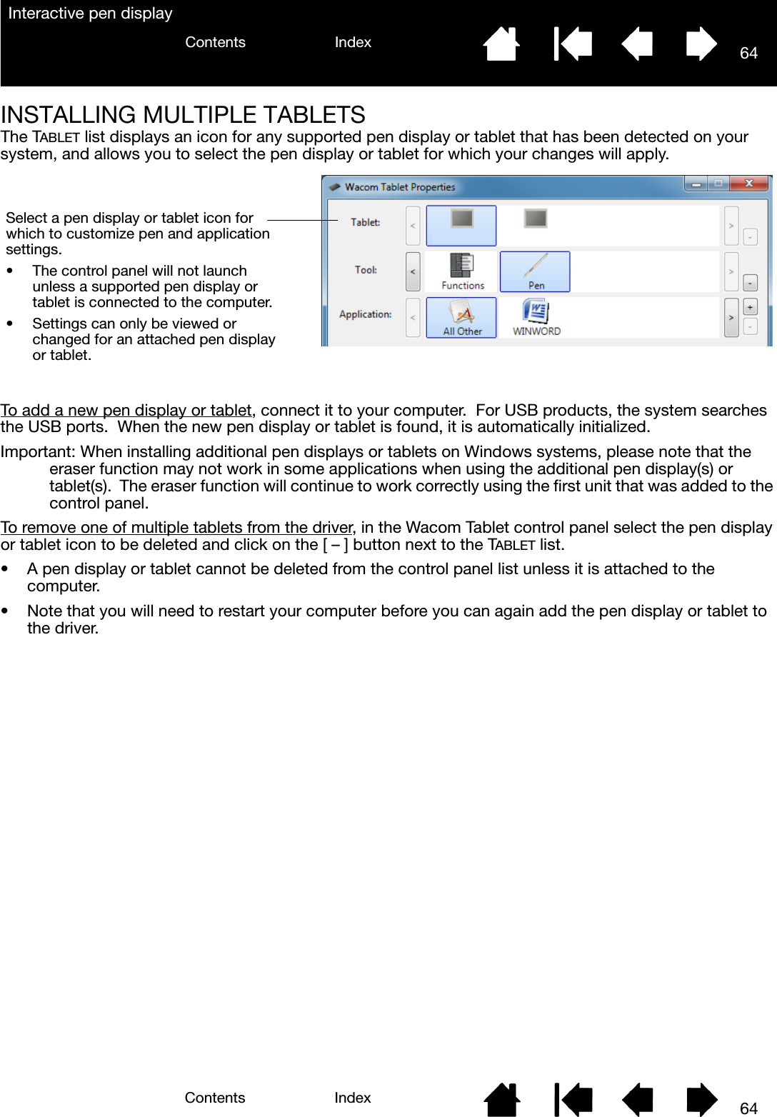 64IndexContents64IndexContentsInteractive pen displayINSTALLING MULTIPLE TABLETSThe TABLET list displays an icon for any supported pen display or tablet that has been detected on your system, and allows you to select the pen display or tablet for which your changes will apply.To add a new pen display or tablet, connect it to your computer.  For USB products, the system searches the USB ports.  When the new pen display or tablet is found, it is automatically initialized.Important: When installing additional pen displays or tablets on Windows systems, please note that the eraser function may not work in some applications when using the additional pen display(s) or tablet(s).  The eraser function will continue to work correctly using the first unit that was added to the control panel.To remove one of multiple tablets from the driver, in the Wacom Tablet control panel select the pen display or tablet icon to be deleted and click on the [ – ] button next to the TABLET list.• A pen display or tablet cannot be deleted from the control panel list unless it is attached to the computer.• Note that you will need to restart your computer before you can again add the pen display or tablet to the driver.Select a pen display or tablet icon for which to customize pen and application settings.• The control panel will not launch unless a supported pen display or tablet is connected to the computer.• Settings can only be viewed or changed for an attached pen display or tablet.