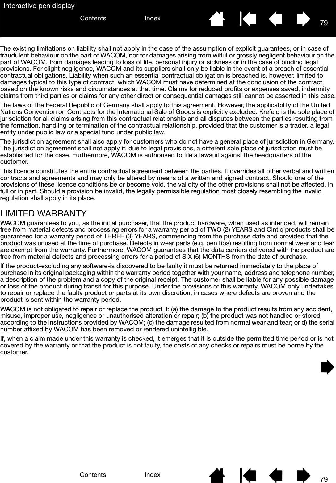 79IndexContents79IndexContentsInteractive pen displayThe existing limitations on liability shall not apply in the case of the assumption of explicit guarantees, or in case of fraudulent behaviour on the part of WACOM, nor for damages arising from wilful or grossly negligent behaviour on the part of WACOM, from damages leading to loss of life, personal injury or sickness or in the case of binding legal provisions. For slight negligence, WACOM and its suppliers shall only be liable in the event of a breach of essential contractual obligations. Liability when such an essential contractual obligation is breached is, however, limited to damages typical to this type of contract, which WACOM must have determined at the conclusion of the contract based on the known risks and circumstances at that time. Claims for reduced profits or expenses saved, indemnity claims from third parties or claims for any other direct or consequential damages still cannot be asserted in this case.The laws of the Federal Republic of Germany shall apply to this agreement. However, the applicability of the United Nations Convention on Contracts for the International Sale of Goods is explicitly excluded. Krefeld is the sole place of jurisdiction for all claims arising from this contractual relationship and all disputes between the parties resulting from the formation, handling or termination of the contractual relationship, provided that the customer is a trader, a legal entity under public law or a special fund under public law. The jurisdiction agreement shall also apply for customers who do not have a general place of jurisdiction in Germany. The jurisdiction agreement shall not apply if, due to legal provisions, a different sole place of jurisdiction must be established for the case. Furthermore, WACOM is authorised to file a lawsuit against the headquarters of the customer.This licence constitutes the entire contractual agreement between the parties. It overrides all other verbal and written contracts and agreements and may only be altered by means of a written and signed contract. Should one of the provisions of these licence conditions be or become void, the validity of the other provisions shall not be affected, in full or in part. Should a provision be invalid, the legally permissible regulation most closely resembling the invalid regulation shall apply in its place.LIMITED WARRANTYWACOM guarantees to you, as the initial purchaser, that the product hardware, when used as intended, will remain free from material defects and processing errors for a warranty period of TWO (2) YEARS and Cintiq products shall be guaranteed for a warranty period of THREE (3) YEARS, commencing from the purchase date and provided that the product was unused at the time of purchase. Defects in wear parts (e.g. pen tips) resulting from normal wear and tear are exempt from the warranty. Furthermore, WACOM guarantees that the data carriers delivered with the product are free from material defects and processing errors for a period of SIX (6) MONTHS from the date of purchase. If the product-excluding any software-is discovered to be faulty it must be returned immediately to the place of purchase in its original packaging within the warranty period together with your name, address and telephone number, a description of the problem and a copy of the original receipt. The customer shall be liable for any possible damage or loss of the product during transit for this purpose. Under the provisions of this warranty, WACOM only undertakes to repair or replace the faulty product or parts at its own discretion, in cases where defects are proven and the product is sent within the warranty period.WACOM is not obligated to repair or replace the product if: (a) the damage to the product results from any accident, misuse, improper use, negligence or unauthorised alteration or repair; (b) the product was not handled or stored according to the instructions provided by WACOM; (c) the damage resulted from normal wear and tear; or d) the serial number affixed by WACOM has been removed or rendered unintelligible.If, when a claim made under this warranty is checked, it emerges that it is outside the permitted time period or is not covered by the warranty or that the product is not faulty, the costs of any checks or repairs must be borne by the customer.