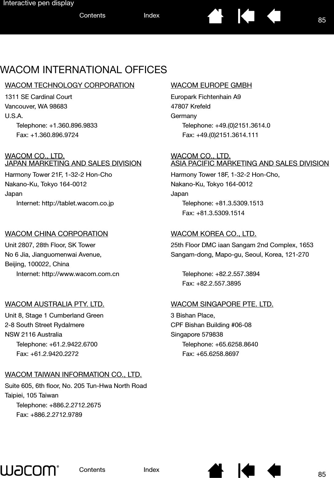 85IndexContents85IndexContentsInteractive pen displayWACOM INTERNATIONAL OFFICESWACOM TECHNOLOGY CORPORATION WACOM EUROPE GMBH1311 SE Cardinal Court Europark Fichtenhain A9Vancouver, WA 98683 47807 KrefeldU.S.A. GermanyTelephone: +1.360.896.9833 Telephone: +49.(0)2151.3614.0Fax: +1.360.896.9724 Fax: +49.(0)2151.3614.111WACOM CO., LTD.JAPAN MARKETING AND SALES DIVISION WACOM CO., LTD.ASIA PACIFIC MARKETING AND SALES DIVISIONHarmony Tower 21F, 1-32-2 Hon-Cho Harmony Tower 18F, 1-32-2 Hon-Cho,Nakano-Ku, Tokyo 164-0012 Nakano-Ku, Tokyo 164-0012Japan JapanInternet: http://tablet.wacom.co.jp Telephone: +81.3.5309.1513Fax: +81.3.5309.1514WACOM CHINA CORPORATION WACOM KOREA CO., LTD.Unit 2807, 28th Floor, SK Tower 25th Floor DMC iaan Sangam 2nd Complex, 1653No 6 Jia, Jianguomenwai Avenue, Sangam-dong, Mapo-gu, Seoul, Korea, 121-270Beijing, 100022, ChinaInternet: http://www.wacom.com.cn Telephone: +82.2.557.3894Fax: +82.2.557.3895WACOM AUSTRALIA PTY. LTD. WACOM SINGAPORE PTE. LTD.Unit 8, Stage 1 Cumberland Green 3 Bishan Place,2-8 South Street Rydalmere CPF Bishan Building #06-08NSW 2116 Australia Singapore 579838Telephone: +61.2.9422.6700  Telephone: +65.6258.8640Fax: +61.2.9420.2272 Fax: +65.6258.8697WACOM TAIWAN INFORMATION CO., LTD.Suite 605, 6th floor, No. 205 Tun-Hwa North RoadTaipiei, 105 TaiwanTelephone: +886.2.2712.2675Fax: +886.2.2712.9789