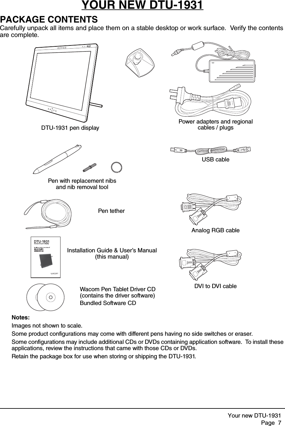 Your new DTU-1931Page  7YOUR NEW DTU-1931PACKAGE CONTENTSCarefully unpack all items and place them on a stable desktop or work surface.  Verify the contents are complete.Notes: Images not shown to scale.  Some product configurations may come with different pens having no side switches or eraser.  Some configurations may include additional CDs or DVDs containing application software.  To install these applications, review the instructions that came with those CDs or DVDs.  Retain the package box for use when storing or shipping the DTU-1931.lDTU-1931 pen displayPower adapters and regional cables / plugsPen with replacement nibs and nib removal toolUSB cableInstallation Guide &amp; User’s Manual (this manual)Wacom Pen Tablet Driver CD(contains the driver software)Bundled Software CDPen tetherDVI to DVI cableAnalog RGB cable