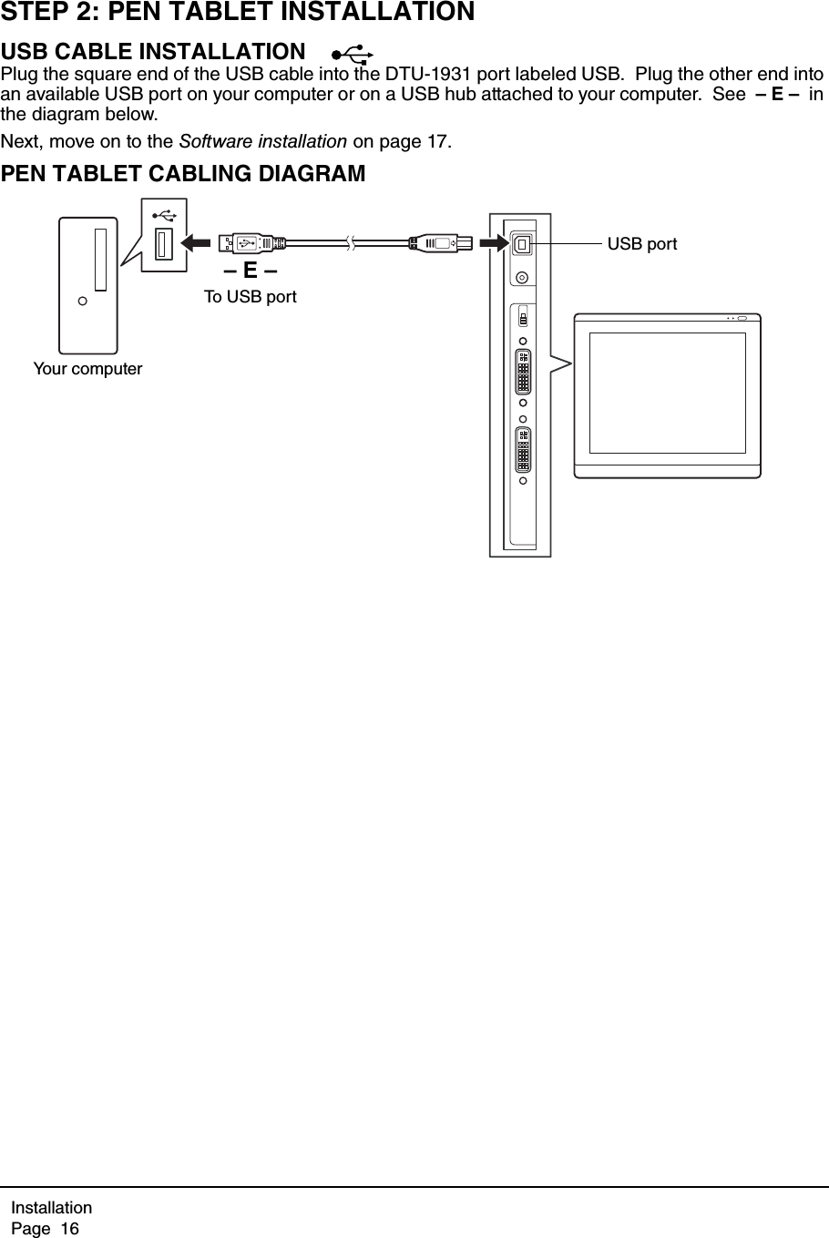 InstallationPage  16STEP 2: PEN TABLET INSTALLATIONUSB CABLE INSTALLATIONPlug the square end of the USB cable into the DTU-1931 port labeled USB.  Plug the other end into an available USB port on your computer or on a USB hub attached to your computer.  See  – E –  in the diagram below.Next, move on to the Software installation on page 17.PEN TABLET CABLING DIAGRAM– E –To USB portYour computerUSB port