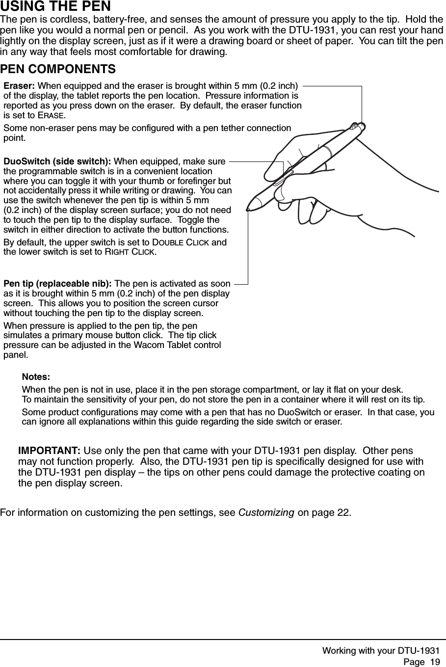 Working with your DTU-1931Page  19USING THE PENThe pen is cordless, battery-free, and senses the amount of pressure you apply to the tip.  Hold the pen like you would a normal pen or pencil.  As you work with the DTU-1931, you can rest your hand lightly on the display screen, just as if it were a drawing board or sheet of paper.  You can tilt the pen in any way that feels most comfortable for drawing.PEN COMPONENTSIMPORTANT: Use only the pen that came with your DTU-1931 pen display.  Other pens may not function properly.  Also, the DTU-1931 pen tip is specifically designed for use with the DTU-1931 pen display – the tips on other pens could damage the protective coating on the pen display screen.For information on customizing the pen settings, see Customizing on page 22.Eraser: When equipped and the eraser is brought within 5 mm (0.2 inch) of the display, the tablet reports the pen location.  Pressure information is reported as you press down on the eraser.  By default, the eraser function is set to ERASE.Some non-eraser pens may be configured with a pen tether connection point.DuoSwitch (side switch): When equipped, make sure the programmable switch is in a convenient location where you can toggle it with your thumb or forefinger but not accidentally press it while writing or drawing.  You can use the switch whenever the pen tip is within 5 mm (0.2 inch) of the display screen surface; you do not need to touch the pen tip to the display surface.  Toggle the switch in either direction to activate the button functions.By default, the upper switch is set to DOUBLE CLICK and the lower switch is set to RIGHT CLICK.Pen tip (replaceable nib): The pen is activated as soon as it is brought within 5 mm (0.2 inch) of the pen display screen.  This allows you to position the screen cursor without touching the pen tip to the display screen.  When pressure is applied to the pen tip, the pen simulates a primary mouse button click.  The tip click pressure can be adjusted in the Wacom Tablet control panel.Notes: When the pen is not in use, place it in the pen storage compartment, or lay it flat on your desk.  To maintain the sensitivity of your pen, do not store the pen in a container where it will rest on its tip.Some product configurations may come with a pen that has no DuoSwitch or eraser.  In that case, you can ignore all explanations within this guide regarding the side switch or eraser.
