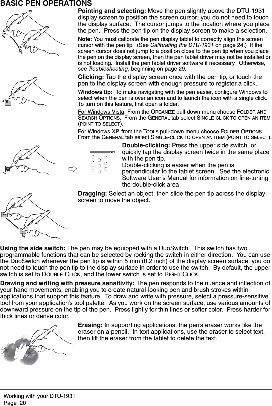 Working with your DTU-1931Page  20BASIC PEN OPERATIONSPointing and selecting: Move the pen slightly above the DTU-1931 display screen to position the screen cursor; you do not need to touch the display surface.  The cursor jumps to the location where you place the pen.  Press the pen tip on the display screen to make a selection.Note: You must calibrate the pen display tablet to correctly align the screen cursor with the pen tip.  (See Calibrating the DTU-1931 on page 24.)  If the screen cursor does not jump to a position close to the pen tip when you place the pen on the display screen, then the pen tablet driver may not be installed or is not loading.  Install the pen tablet driver software if necessary.  Otherwise, see Troubleshooting, beginning on page 29.Clicking: Tap the display screen once with the pen tip, or touch the pen to the display screen with enough pressure to register a click.Windows tip:  To make navigating with the pen easier, configure Windows to select when the pen is over an icon and to launch the icon with a single click.  To turn on this feature, first open a folder.For Windows Vista, From the ORGANIZE pull-down menu choose FOLDER AND SEARCH OPTIONS.  From the GENERAL tab select SINGLE-CLICK TO OPEN AN ITEM (POINT TO SELECT).For Windows XP, from the TOOLS pull-down menu choose FOLDER OPTIONS....  From the GENERAL tab select SINGLE-CLICK TO OPEN AN ITEM (POINT TO SELECT).Double-clicking: Press the upper side switch, or quickly tap the display screen twice in the same place with the pen tip.  Double-clicking is easier when the pen is perpendicular to the tablet screen.  See the electronic Software User’s Manual for information on fine-tuning the double-click area.Dragging: Select an object, then slide the pen tip across the display screen to move the object.Using the side switch: The pen may be equipped with a DuoSwitch.  This switch has two programmable functions that can be selected by rocking the switch in either direction.  You can use the DuoSwitch whenever the pen tip is within 5 mm (0.2 inch) of the display screen surface; you do not need to touch the pen tip to the display surface in order to use the switch.  By default, the upper switch is set to DOUBLE CLICK, and the lower switch is set to RIGHT CLICK.Drawing and writing with pressure sensitivity: The pen responds to the nuance and inflection of your hand movements, enabling you to create natural-looking pen and brush strokes within applications that support this feature.  To draw and write with pressure, select a pressure-sensitive tool from your application’s tool palette.  As you work on the screen surface, use various amounts of downward pressure on the tip of the pen.  Press lightly for thin lines or softer color.  Press harder for thick lines or dense color.Erasing: In supporting applications, the pen’s eraser works like the eraser on a pencil.  In text applications, use the eraser to select text, then lift the eraser from the tablet to delete the text.