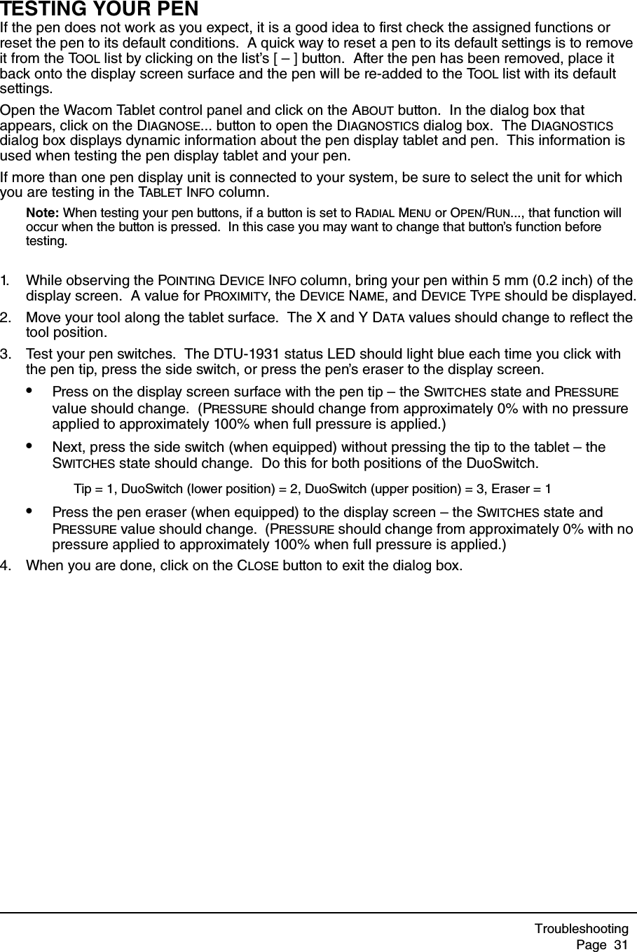 TroubleshootingPage  31TESTING YOUR PENIf the pen does not work as you expect, it is a good idea to first check the assigned functions or reset the pen to its default conditions.  A quick way to reset a pen to its default settings is to remove it from the TOOL list by clicking on the list’s [ – ] button.  After the pen has been removed, place it back onto the display screen surface and the pen will be re-added to the TOOL list with its default settings.Open the Wacom Tablet control panel and click on the ABOUT button.  In the dialog box that appears, click on the DIAGNOSE... button to open the DIAGNOSTICS dialog box.  The DIAGNOSTICS dialog box displays dynamic information about the pen display tablet and pen.  This information is used when testing the pen display tablet and your pen.If more than one pen display unit is connected to your system, be sure to select the unit for which you are testing in the TABLET INFO column.Note: When testing your pen buttons, if a button is set to RADIAL MENU or OPEN/RUN..., that function will occur when the button is pressed.  In this case you may want to change that button’s function before testing.1. While observing the POINTING DEVICE INFO column, bring your pen within 5 mm (0.2 inch) of the display screen.  A value for PROXIMITY, the DEVICE NAME, and DEVICE TYPE should be displayed.2. Move your tool along the tablet surface.  The X and Y DATA values should change to reflect the tool position.3. Test your pen switches.  The DTU-1931 status LED should light blue each time you click with the pen tip, press the side switch, or press the pen’s eraser to the display screen.•Press on the display screen surface with the pen tip – the SWITCHES state and PRESSURE value should change.  (PRESSURE should change from approximately 0% with no pressure applied to approximately 100% when full pressure is applied.)•Next, press the side switch (when equipped) without pressing the tip to the tablet – the SWITCHES state should change.  Do this for both positions of the DuoSwitch.•Press the pen eraser (when equipped) to the display screen – the SWITCHES state and PRESSURE value should change.  (PRESSURE should change from approximately 0% with no pressure applied to approximately 100% when full pressure is applied.)4. When you are done, click on the CLOSE button to exit the dialog box.Tip = 1, DuoSwitch (lower position) = 2, DuoSwitch (upper position) = 3, Eraser = 1