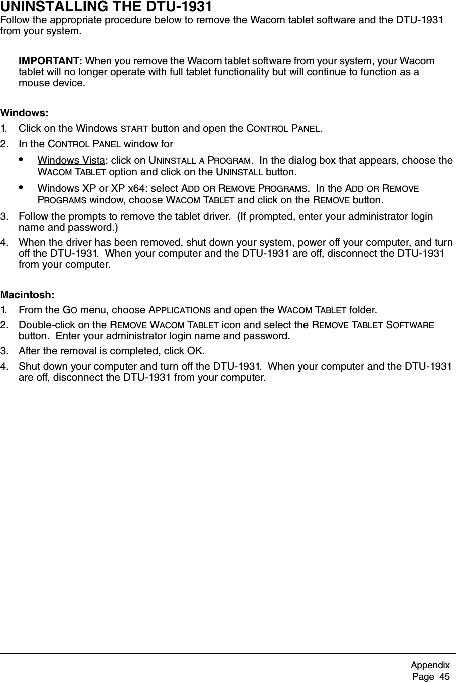 AppendixPage  45UNINSTALLING THE DTU-1931Follow the appropriate procedure below to remove the Wacom tablet software and the DTU-1931 from your system.IMPORTANT: When you remove the Wacom tablet software from your system, your Wacom tablet will no longer operate with full tablet functionality but will continue to function as a mouse device.Windows: 1. Click on the Windows START button and open the CONTROL PANEL.2. In the CONTROL PANEL window for•Windows Vista: click on UNINSTALL A PROGRAM.  In the dialog box that appears, choose the WACOM TABLET option and click on the UNINSTALL button.•Windows XP or XP x64: select ADD OR REMOVE PROGRAMS.  In the ADD OR REMOVE PROGRAMS window, choose WACOM TABLET and click on the REMOVE button.3. Follow the prompts to remove the tablet driver.  (If prompted, enter your administrator login name and password.)4. When the driver has been removed, shut down your system, power off your computer, and turn off the DTU-1931.  When your computer and the DTU-1931 are off, disconnect the DTU-1931 from your computer.Macintosh: 1. Fr o m  t h e  G O menu, choose APPLICATIONS and open the WACOM TABLET folder.2. Double-click on the REMOVE WACOM TABLET icon and select the REMOVE TABLET SOFTWARE button.  Enter your administrator login name and password.3. After the removal is completed, click OK.4. Shut down your computer and turn off the DTU-1931.  When your computer and the DTU-1931 are off, disconnect the DTU-1931 from your computer.