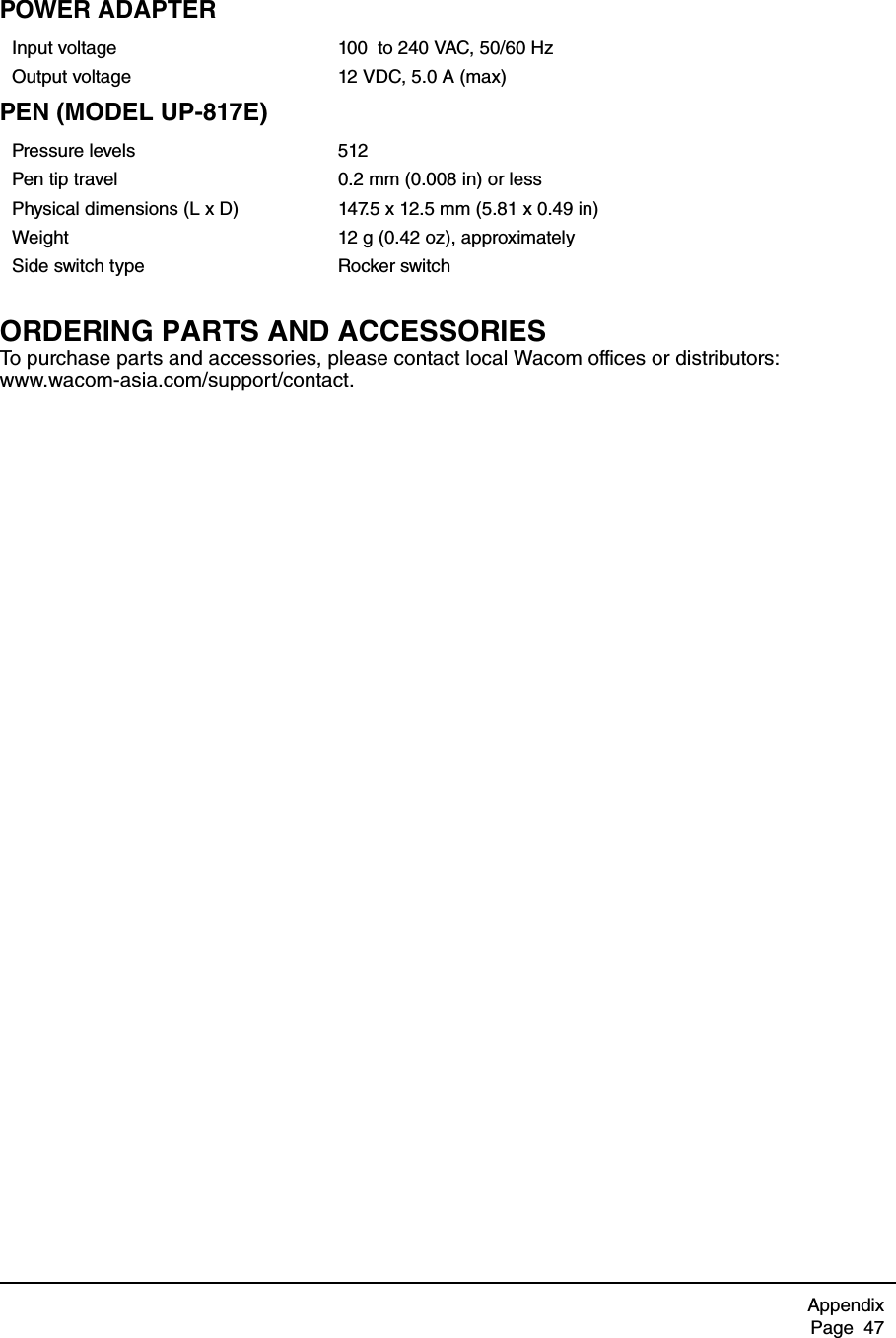 AppendixPage  47POWER ADAPTERPEN (MODEL UP-817E)ORDERING PARTS AND ACCESSORIESTo purchase parts and accessories, please contact local Wacom offices or distributors: www.wacom-asia.com/support/contact.Input voltage 100  to 240 VAC, 50/60 HzOutput voltage 12 VDC, 5.0 A (max)Pressure levels 512Pen tip travel 0.2 mm (0.008 in) or lessPhysical dimensions (L x D) 147.5 x 12.5 mm (5.81 x 0.49 in)Weight 12 g (0.42 oz), approximatelySide switch type Rocker switch