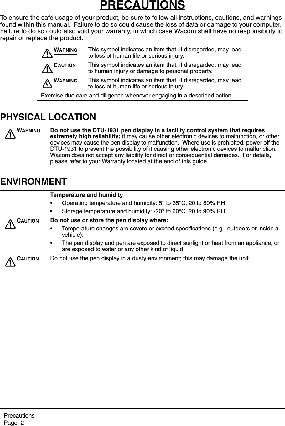 PrecautionsPage  2PRECAUTIONSTo ensure the safe usage of your product, be sure to follow all instructions, cautions, and warnings found within this manual.  Failure to do so could cause the loss of data or damage to your computer.  Failure to do so could also void your warranty, in which case Wacom shall have no responsibility to repair or replace the product.PHYSICAL LOCATIONENVIRONMENTWARNING This symbol indicates an item that, if disregarded, may lead to loss of human life or serious injury.CAUTION This symbol indicates an item that, if disregarded, may lead to human injury or damage to personal property.WARNING This symbol indicates an item that, if disregarded, may lead to loss of human life or serious injury.Exercise due care and diligence whenever engaging in a described action.WARNING Do not use the DTU-1931 pen display in a facility control system that requires extremely high reliability; it may cause other electronic devices to malfunction, or other devices may cause the pen display to malfunction.  Where use is prohibited, power off the DTU-1931 to prevent the possibility of it causing other electronic devices to malfunction.  Wacom does not accept any liability for direct or consequential damages.  For details, please refer to your Warranty located at the end of this guide.Temperature and humidity• Operating temperature and humidity: 5° to 35°C, 20 to 80% RH• Storage temperature and humidity: -20° to 60°C, 20 to 90% RHCAUTION Do not use or store the pen display where:• Temperature changes are severe or exceed specifications (e.g., outdoors or inside a vehicle).• The pen display and pen are exposed to direct sunlight or heat from an appliance, or are exposed to water or any other kind of liquid.CAUTION Do not use the pen display in a dusty environment; this may damage the unit.