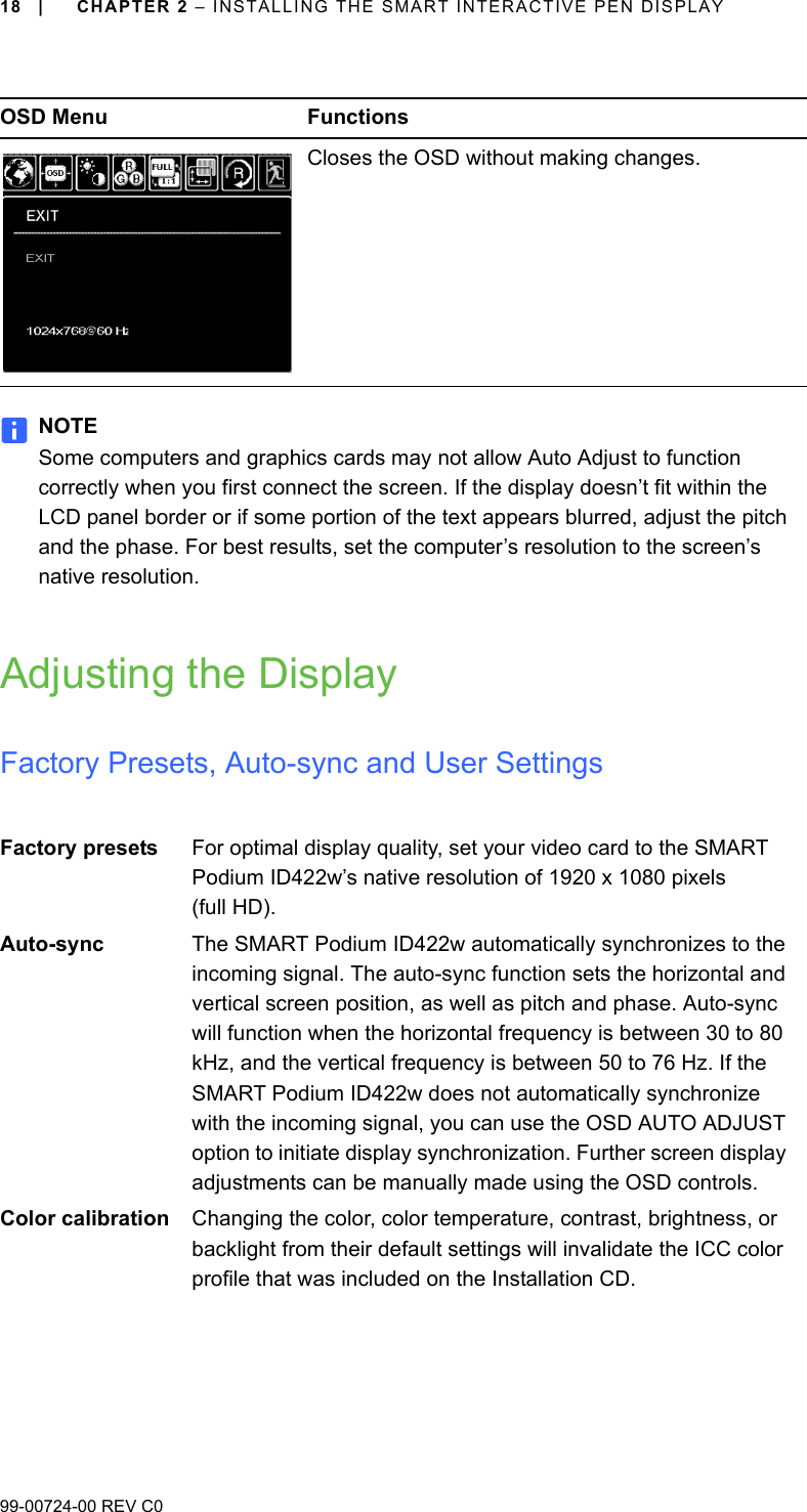 18 | CHAPTER 2 – INSTALLING THE SMART INTERACTIVE PEN DISPLAY99-00724-00 REV C0NOTESome computers and graphics cards may not allow Auto Adjust to function correctly when you first connect the screen. If the display doesn’t fit within the LCD panel border or if some portion of the text appears blurred, adjust the pitch and the phase. For best results, set the computer’s resolution to the screen’s native resolution.Adjusting the DisplayFactory Presets, Auto-sync and User SettingsCloses the OSD without making changes.Factory presets For optimal display quality, set your video card to the SMART Podium ID422w’s native resolution of 1920 x 1080 pixels (full HD).Auto-sync The SMART Podium ID422w automatically synchronizes to the incoming signal. The auto-sync function sets the horizontal and vertical screen position, as well as pitch and phase. Auto-sync will function when the horizontal frequency is between 30 to 80 kHz, and the vertical frequency is between 50 to 76 Hz. If the SMART Podium ID422w does not automatically synchronize with the incoming signal, you can use the OSD AUTO ADJUST option to initiate display synchronization. Further screen display adjustments can be manually made using the OSD controls.Color calibration Changing the color, color temperature, contrast, brightness, or backlight from their default settings will invalidate the ICC color profile that was included on the Installation CD.OSD Menu Functions