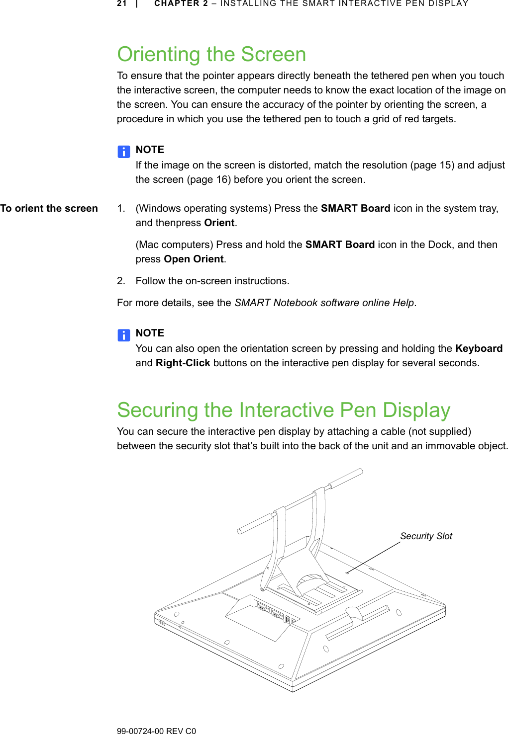 99-00724-00 REV C021 | CHAPTER 2 – INSTALLING THE SMART INTERACTIVE PEN DISPLAYOrienting the ScreenTo ensure that the pointer appears directly beneath the tethered pen when you touch the interactive screen, the computer needs to know the exact location of the image on the screen. You can ensure the accuracy of the pointer by orienting the screen, a procedure in which you use the tethered pen to touch a grid of red targets.NOTEIf the image on the screen is distorted, match the resolution (page 15) and adjust the screen (page 16) before you orient the screen.To orient the screen 1. (Windows operating systems) Press the SMART Board icon in the system tray, and thenpress Orient.(Mac computers) Press and hold the SMART Board icon in the Dock, and then press Open Orient. 2. Follow the on-screen instructions.For more details, see the SMART Notebook software online Help.NOTEYou can also open the orientation screen by pressing and holding the Keyboard and Right-Click buttons on the interactive pen display for several seconds.Securing the Interactive Pen DisplayYou can secure the interactive pen display by attaching a cable (not supplied) between the security slot that’s built into the back of the unit and an immovable object.Security Slot