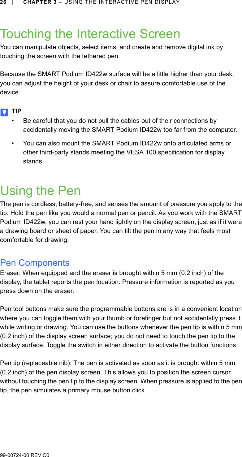 26 | CHAPTER 3 – USING THE INTERACTIVE PEN DISPLAY99-00724-00 REV C0Touching the Interactive ScreenYou can manipulate objects, select items, and create and remove digital ink by touching the screen with the tethered pen. Because the SMART Podium ID422w surface will be a little higher than your desk, you can adjust the height of your desk or chair to assure comfortable use of the device.TIP• Be careful that you do not pull the cables out of their connections by accidentally moving the SMART Podium ID422w too far from the computer.• You can also mount the SMART Podium ID422w onto articulated arms or other third-party stands meeting the VESA 100 specification for display standsUsing the PenThe pen is cordless, battery-free, and senses the amount of pressure you apply to the tip. Hold the pen like you would a normal pen or pencil. As you work with the SMART Podium ID422w, you can rest your hand lightly on the display screen, just as if it were a drawing board or sheet of paper. You can tilt the pen in any way that feels most comfortable for drawing.Pen ComponentsEraser: When equipped and the eraser is brought within 5 mm (0.2 inch) of the display, the tablet reports the pen location. Pressure information is reported as you press down on the eraser. Pen tool buttons make sure the programmable buttons are is in a convenient location where you can toggle them with your thumb or forefinger but not accidentally press it while writing or drawing. You can use the buttons whenever the pen tip is within 5 mm (0.2 inch) of the display screen surface; you do not need to touch the pen tip to the display surface. Toggle the switch in either direction to activate the button functions.Pen tip (replaceable nib): The pen is activated as soon as it is brought within 5 mm (0.2 inch) of the pen display screen. This allows you to position the screen cursor without touching the pen tip to the display screen. When pressure is applied to the pen tip, the pen simulates a primary mouse button click.