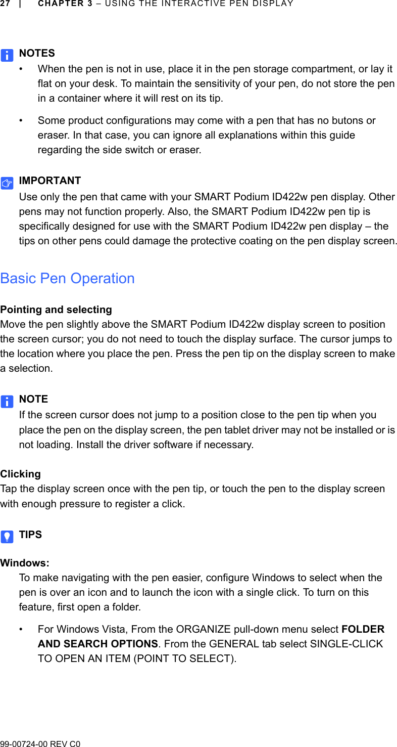 99-00724-00 REV C027 | CHAPTER 3 – USING THE INTERACTIVE PEN DISPLAYNOTES• When the pen is not in use, place it in the pen storage compartment, or lay it flat on your desk. To maintain the sensitivity of your pen, do not store the pen in a container where it will rest on its tip.• Some product configurations may come with a pen that has no butons or eraser. In that case, you can ignore all explanations within this guide regarding the side switch or eraser.IMPORTANTUse only the pen that came with your SMART Podium ID422w pen display. Other pens may not function properly. Also, the SMART Podium ID422w pen tip is specifically designed for use with the SMART Podium ID422w pen display – the tips on other pens could damage the protective coating on the pen display screen.Basic Pen OperationPointing and selectingMove the pen slightly above the SMART Podium ID422w display screen to position the screen cursor; you do not need to touch the display surface. The cursor jumps to the location where you place the pen. Press the pen tip on the display screen to make a selection.NOTEIf the screen cursor does not jump to a position close to the pen tip when you place the pen on the display screen, the pen tablet driver may not be installed or is not loading. Install the driver software if necessary.ClickingTap the display screen once with the pen tip, or touch the pen to the display screen with enough pressure to register a click. TIPSWindows:To make navigating with the pen easier, configure Windows to select when the pen is over an icon and to launch the icon with a single click. To turn on this feature, first open a folder.• For Windows Vista, From the ORGANIZE pull-down menu select FOLDER AND SEARCH OPTIONS. From the GENERAL tab select SINGLE-CLICK TO OPEN AN ITEM (POINT TO SELECT).