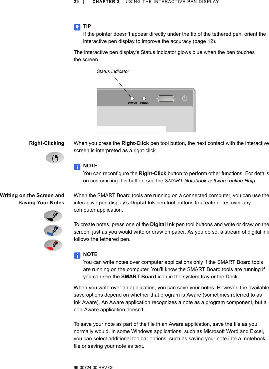 99-00724-00 REV C029 | CHAPTER 3 – USING THE INTERACTIVE PEN DISPLAYTIPIf the pointer doesn’t appear directly under the tip of the tethered pen, orient the interactive pen display to improve the accuracy (page 12). The interactive pen display’s Status indicator glows blue when the pen touches the screen. Right-Clicking When you press the Right-Click pen tool button, the next contact with the interactive screen is interpreted as a right-click.NOTEYou can reconfigure the Right-Click button to perform other functions. For details on customizing this button, see the SMART Notebook software online Help.Writing on the Screen andSaving Your NotesWhen the SMART Board tools are running on a connected computer, you can use the interactive pen display’s Digital Ink pen tool buttons to create notes over any computer application. To create notes, press one of the Digital Ink pen tool buttons and write or draw on the screen, just as you would write or draw on paper. As you do so, a stream of digital ink follows the tethered pen.NOTEYou can write notes over computer applications only if the SMART Board tools are running on the computer. You’ll know the SMART Board tools are running if you can see the SMART Board icon in the system tray or the Dock.When you write over an application, you can save your notes. However, the available save options depend on whether that program is Aware (sometimes referred to as Ink Aware). An Aware application recognizes a note as a program component, but a non-Aware application doesn’t.To save your note as part of the file in an Aware application, save the file as you normally would. In some Windows applications, such as Microsoft Word and Excel, you can select additional toolbar options, such as saving your note into a .notebook file or saving your note as text.STATUS POWERStatus Indicator