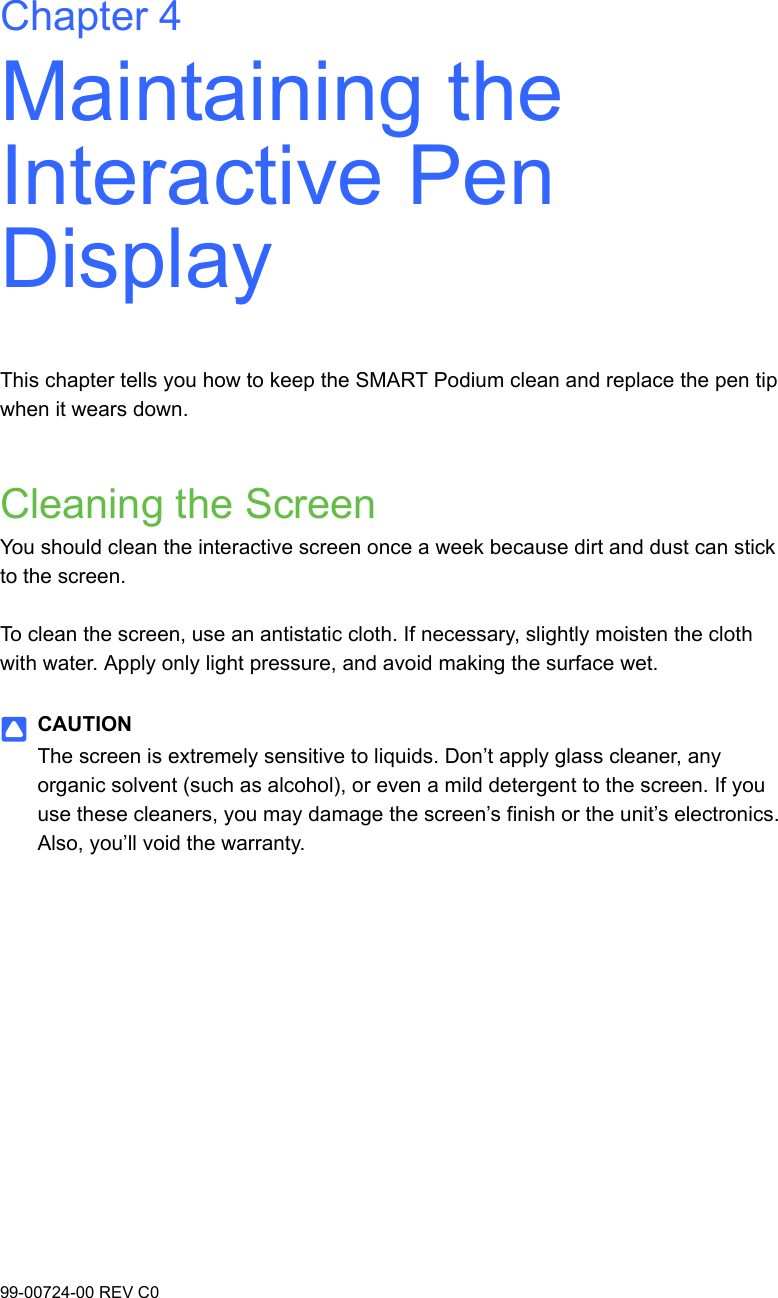 99-00724-00 REV C0Chapter 4Maintaining the Interactive Pen DisplayThis chapter tells you how to keep the SMART Podium clean and replace the pen tip when it wears down.Cleaning the ScreenYou should clean the interactive screen once a week because dirt and dust can stick to the screen.To clean the screen, use an antistatic cloth. If necessary, slightly moisten the cloth with water. Apply only light pressure, and avoid making the surface wet. CAUTIONThe screen is extremely sensitive to liquids. Don’t apply glass cleaner, any organic solvent (such as alcohol), or even a mild detergent to the screen. If you use these cleaners, you may damage the screen’s finish or the unit’s electronics. Also, you’ll void the warranty.
