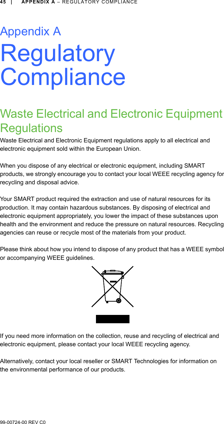 99-00724-00 REV C045 | APPENDIX A – REGULATORY COMPLIANCEAppendix ARegulatory ComplianceWaste Electrical and Electronic Equipment RegulationsWaste Electrical and Electronic Equipment regulations apply to all electrical and electronic equipment sold within the European Union.When you dispose of any electrical or electronic equipment, including SMART products, we strongly encourage you to contact your local WEEE recycling agency for recycling and disposal advice.Your SMART product required the extraction and use of natural resources for its production. It may contain hazardous substances. By disposing of electrical and electronic equipment appropriately, you lower the impact of these substances upon health and the environment and reduce the pressure on natural resources. Recycling agencies can reuse or recycle most of the materials from your product.Please think about how you intend to dispose of any product that has a WEEE symbol or accompanying WEEE guidelines.If you need more information on the collection, reuse and recycling of electrical and electronic equipment, please contact your local WEEE recycling agency.Alternatively, contact your local reseller or SMART Technologies for information on the environmental performance of our products.