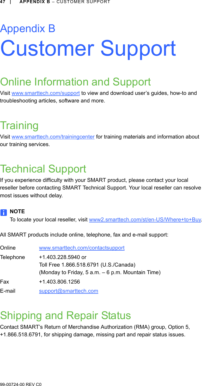 99-00724-00 REV C047 | APPENDIX B – CUSTOMER SUPPORTAppendix BCustomer SupportOnline Information and SupportVisit www.smarttech.com/support to view and download user’s guides, how-to and troubleshooting articles, software and more.TrainingVisit www.smarttech.com/trainingcenter for training materials and information about our training services.Technical SupportIf you experience difficulty with your SMART product, please contact your local reseller before contacting SMART Technical Support. Your local reseller can resolve most issues without delay.NOTETo locate your local reseller, visit www2.smarttech.com/st/en-US/Where+to+Buy.All SMART products include online, telephone, fax and e-mail support:Shipping and Repair StatusContact SMART’s Return of Merchandise Authorization (RMA) group, Option 5, +1.866.518.6791, for shipping damage, missing part and repair status issues.Online www.smarttech.com/contactsupport Telephone +1.403.228.5940 orToll Free 1.866.518.6791 (U.S./Canada)(Monday to Friday, 5 a.m. – 6 p.m. Mountain Time)Fax +1.403.806.1256E-mail support@smarttech.com 