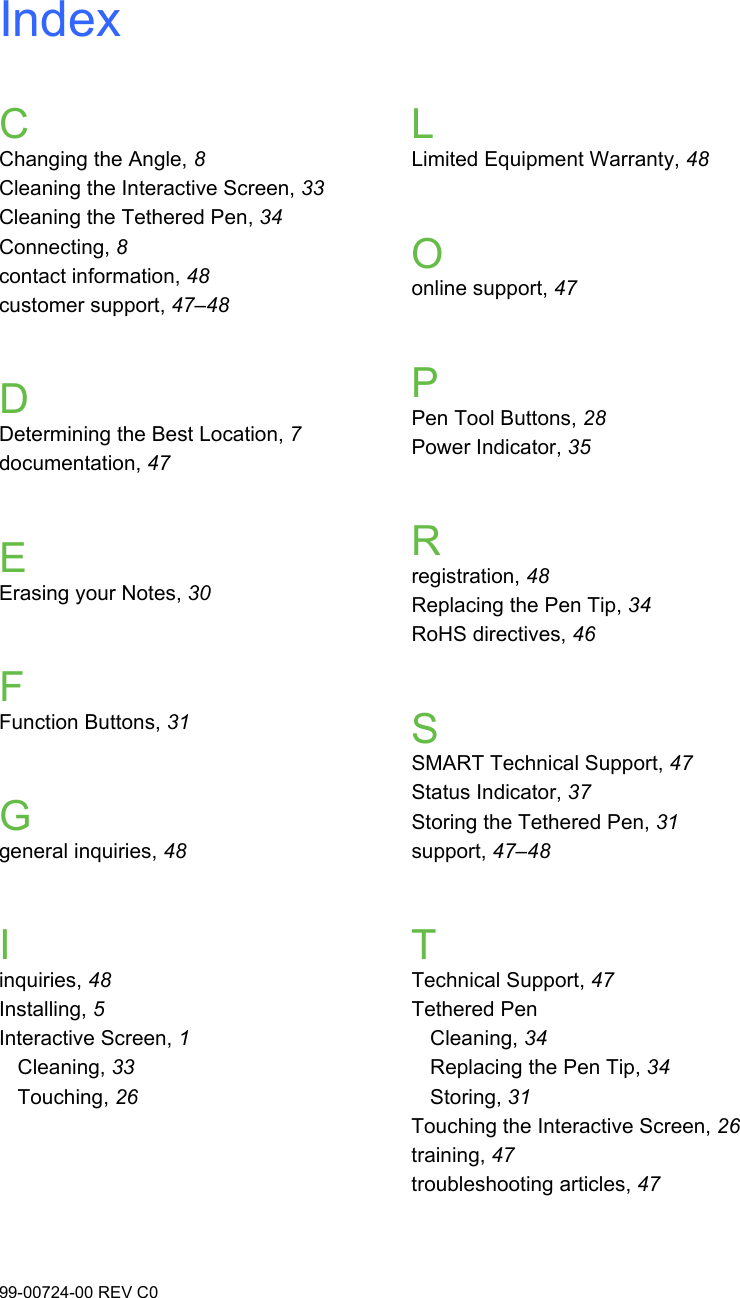 99-00724-00 REV C0IndexCChanging the Angle, 8Cleaning the Interactive Screen, 33Cleaning the Tethered Pen, 34Connecting, 8contact information, 48customer support, 47–48DDetermining the Best Location, 7documentation, 47EErasing your Notes, 30FFunction Buttons, 31Ggeneral inquiries, 48Iinquiries, 48Installing, 5Interactive Screen, 1Cleaning, 33Touching, 26LLimited Equipment Warranty, 48Oonline support, 47PPen Tool Buttons, 28Power Indicator, 35Rregistration, 48Replacing the Pen Tip, 34RoHS directives, 46SSMART Technical Support, 47Status Indicator, 37Storing the Tethered Pen, 31support, 47–48TTechnical Support, 47Tethered PenCleaning, 34Replacing the Pen Tip, 34Storing, 31Touching the Interactive Screen, 26training, 47troubleshooting articles, 47