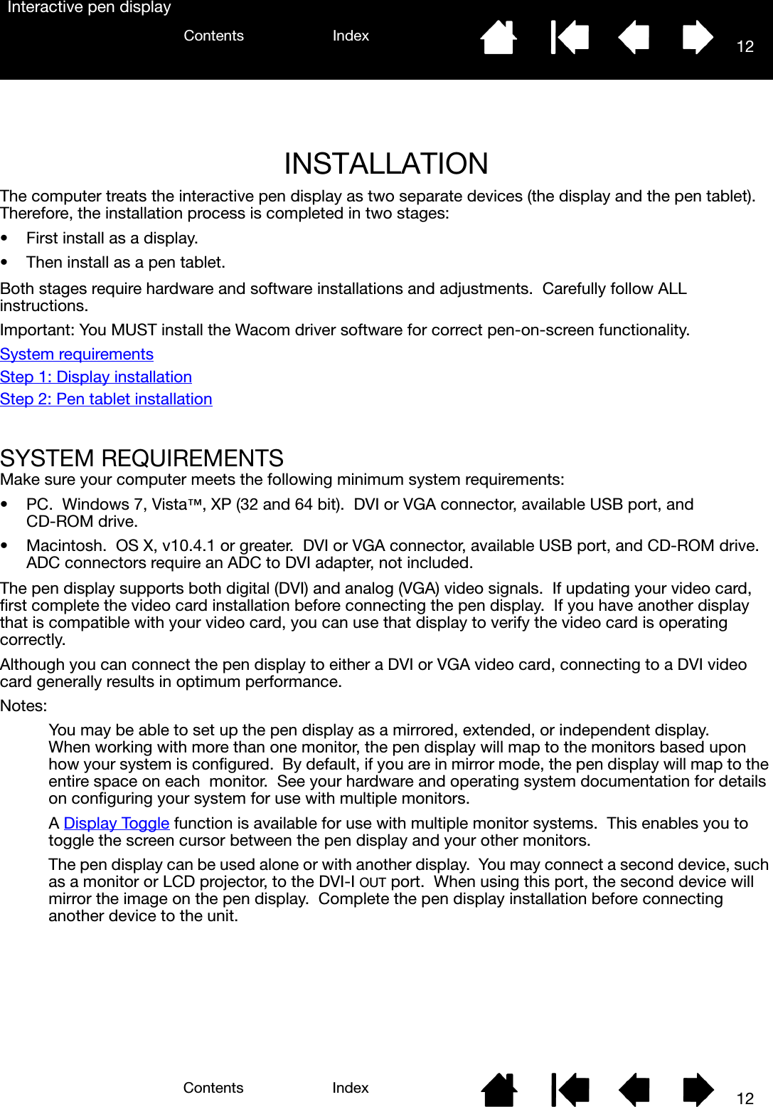 1212IndexContentsIndexContentsInteractive pen displayINSTALLATION The computer treats the interactive pen display as two separate devices (the display and the pen tablet).  Therefore, the installation process is completed in two stages:• First install as a display.• Then install as a pen tablet.Both stages require hardware and software installations and adjustments.  Carefully follow ALL instructions.Important: You MUST install the Wacom driver software for correct pen-on-screen functionality.System requirementsStep 1: Display installationStep 2: Pen tablet installationSYSTEM REQUIREMENTSMake sure your computer meets the following minimum system requirements:•PC.  Windows 7, Vista™, XP (32 and 64 bit).  DVI or VGA connector, available USB port, and CD-ROM drive.• Macintosh.  OS X, v10.4.1 or greater.  DVI or VGA connector, available USB port, and CD-ROM drive.  ADC connectors require an ADC to DVI adapter, not included.The pen display supports both digital (DVI) and analog (VGA) video signals.  If updating your video card, first complete the video card installation before connecting the pen display.  If you have another display that is compatible with your video card, you can use that display to verify the video card is operating correctly.Although you can connect the pen display to either a DVI or VGA video card, connecting to a DVI video card generally results in optimum performance.Notes: You may be able to set up the pen display as a mirrored, extended, or independent display.  When working with more than one monitor, the pen display will map to the monitors based upon how your system is configured.  By default, if you are in mirror mode, the pen display will map to the entire space on each  monitor.  See your hardware and operating system documentation for details on configuring your system for use with multiple monitors.A Display Toggle function is available for use with multiple monitor systems.  This enables you to toggle the screen cursor between the pen display and your other monitors.The pen display can be used alone or with another display.  You may connect a second device, such as a monitor or LCD projector, to the DVI-I OUT port.  When using this port, the second device will mirror the image on the pen display.  Complete the pen display installation before connecting another device to the unit.