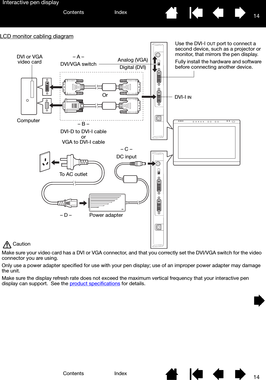 14IndexContents14IndexContentsInteractive pen displayLCD monitor cabling diagram – A –DVI/VGA switchUse the DVI-I OUT port to connect a second device, such as a projector or monitor, that mirrors the pen display.Fully install the hardware and software before connecting another device.– B –DVI-D to DVI-I cableorVGA to DVI-I cableDVI or VGA video cardDVI-I INComputer– C –DC inputTo AC outletPower adapter– D –CautionMake sure your video card has a DVI or VGA connector, and that you correctly set the DVI/VGA switch for the video connector you are using.Only use a power adapter specified for use with your pen display; use of an improper power adapter may damage the unit.Make sure the display refresh rate does not exceed the maximum vertical frequency that your interactive pen display can support.  See the product specifications for details.Analog (VGA)Digital (DVI)Or