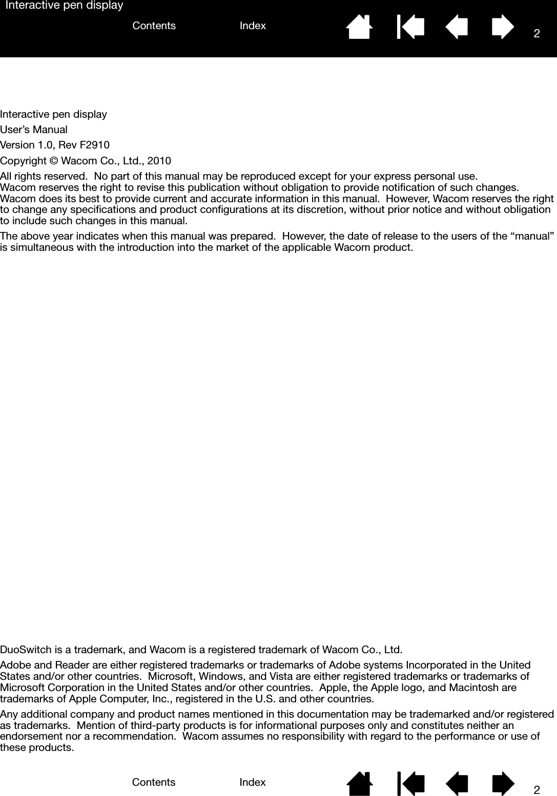2IndexContents2IndexContentsInteractive pen displayInteractive pen displayUser’s ManualVersion 1.0, Rev F2910Copyright © Wacom Co., Ltd., 2010All rights reserved.  No part of this manual may be reproduced except for your express personal use.  Wacom reserves the right to revise this publication without obligation to provide notification of such changes.  Wacom does its best to provide current and accurate information in this manual.  However, Wacom reserves the right to change any specifications and product configurations at its discretion, without prior notice and without obligation to include such changes in this manual.The above year indicates when this manual was prepared.  However, the date of release to the users of the “manual” is simultaneous with the introduction into the market of the applicable Wacom product.DuoSwitch is a trademark, and Wacom is a registered trademark of Wacom Co., Ltd.Adobe and Reader are either registered trademarks or trademarks of Adobe systems Incorporated in the United States and/or other countries.  Microsoft, Windows, and Vista are either registered trademarks or trademarks of Microsoft Corporation in the United States and/or other countries.  Apple, the Apple logo, and Macintosh are trademarks of Apple Computer, Inc., registered in the U.S. and other countries.Any additional company and product names mentioned in this documentation may be trademarked and/or registered as trademarks.  Mention of third-party products is for informational purposes only and constitutes neither an endorsement nor a recommendation.  Wacom assumes no responsibility with regard to the performance or use of these products.