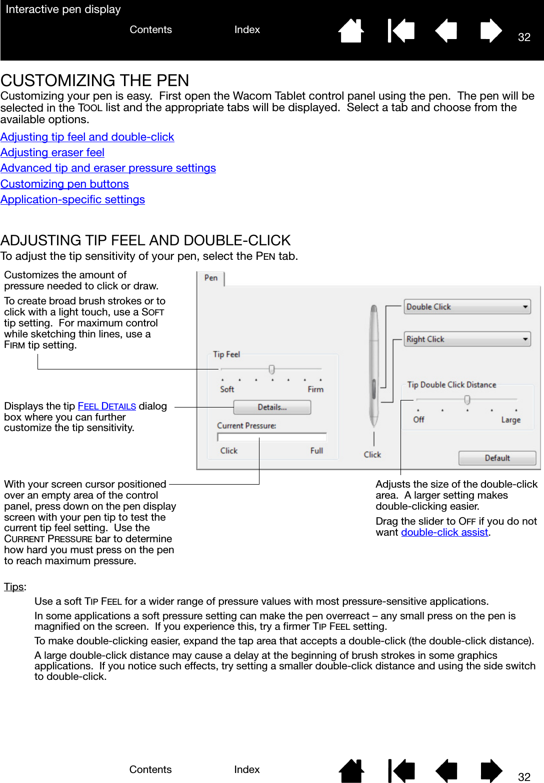 32IndexContents32IndexContentsInteractive pen displayCUSTOMIZING THE PENCustomizing your pen is easy.  First open the Wacom Tablet control panel using the pen.  The pen will be selected in the TOOL list and the appropriate tabs will be displayed.  Select a tab and choose from the available options.Adjusting tip feel and double-clickAdjusting eraser feelAdvanced tip and eraser pressure settingsCustomizing pen buttonsApplication-specific settingsADJUSTING TIP FEEL AND DOUBLE-CLICKTo adjust the tip sensitivity of your pen, select the PEN tab.Customizes the amount of pressure needed to click or draw.To create broad brush strokes or to click with a light touch, use a SOFT tip setting.  For maximum control while sketching thin lines, use a FIRM tip setting.With your screen cursor positioned over an empty area of the control panel, press down on the pen display screen with your pen tip to test the current tip feel setting.  Use the CURRENT PRESSURE bar to determine how hard you must press on the pen to reach maximum pressure.Displays the tip FEEL DETAILS dialog box where you can further customize the tip sensitivity.Tips:Use a soft TIP FEEL for a wider range of pressure values with most pressure-sensitive applications.In some applications a soft pressure setting can make the pen overreact – any small press on the pen is magnified on the screen.  If you experience this, try a firmer TIP FEEL setting.To make double-clicking easier, expand the tap area that accepts a double-click (the double-click distance).A large double-click distance may cause a delay at the beginning of brush strokes in some graphics applications.  If you notice such effects, try setting a smaller double-click distance and using the side switch to double-click.Adjusts the size of the double-click area.  A larger setting makes double-clicking easier.Drag the slider to OFF if you do not want double-click assist.